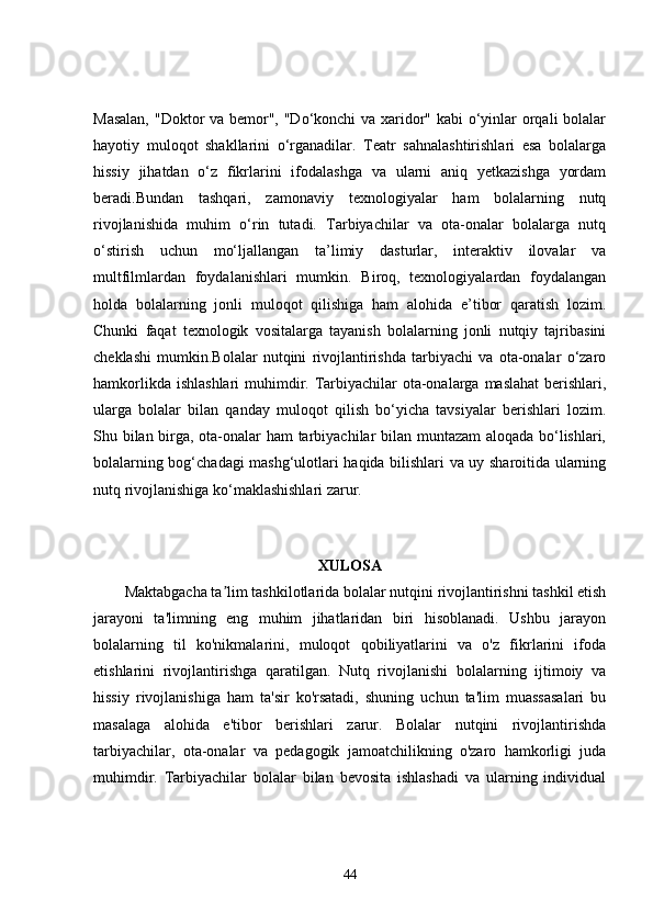 Masalan,  "Doktor va bemor", "Do‘konchi va xaridor" kabi  o‘yinlar orqali  bolalar
hayotiy   muloqot   shakllarini   o‘rganadilar.   Teatr   sahnalashtirishlari   esa   bolalarga
hissiy   jihatdan   o‘z   fikrlarini   ifodalashga   va   ularni   aniq   yetkazishga   yordam
beradi.Bundan   tashqari,   zamonaviy   texnologiyalar   ham   bolalarning   nutq
rivojlanishida   muhim   o‘rin   tutadi.   Tarbiyachilar   va   ota-onalar   bolalarga   nutq
o‘stirish   uchun   mo‘ljallangan   ta’limiy   dasturlar,   interaktiv   ilovalar   va
multfilmlardan   foydalanishlari   mumkin.   Biroq,   texnologiyalardan   foydalangan
holda   bolalarning   jonli   muloqot   qilishiga   ham   alohida   e’tibor   qaratish   lozim.
Chunki   faqat   texnologik   vositalarga   tayanish   bolalarning   jonli   nutqiy   tajribasini
cheklashi   mumkin.Bolalar   nutqini   rivojlantirishda   tarbiyachi   va   ota-onalar   o‘zaro
hamkorlikda ishlashlari  muhimdir. Tarbiyachilar ota-onalarga maslahat  berishlari,
ularga   bolalar   bilan   qanday   muloqot   qilish   bo‘yicha   tavsiyalar   berishlari   lozim.
Shu bilan birga, ota-onalar ham tarbiyachilar bilan muntazam aloqada bo‘lishlari,
bolalarning bog‘chadagi mashg‘ulotlari haqida bilishlari va uy sharoitida ularning
nutq rivojlanishiga ko‘maklashishlari zarur.
 
XULOSA
Maktabgacha ta lim tashkilotlarida bolalar nutqini rivojlantirishni tashkil etishʼ
jarayoni   ta'limning   eng   muhim   jihatlaridan   biri   hisoblanadi.   Ushbu   jarayon
bolalarning   til   ko'nikmalarini,   muloqot   qobiliyatlarini   va   o'z   fikrlarini   ifoda
etishlarini   rivojlantirishga   qaratilgan.   Nutq   rivojlanishi   bolalarning   ijtimoiy   va
hissiy   rivojlanishiga   ham   ta'sir   ko'rsatadi,   shuning   uchun   ta'lim   muassasalari   bu
masalaga   alohida   e'tibor   berishlari   zarur.   Bolalar   nutqini   rivojlantirishda
tarbiyachilar,   ota-onalar   va   pedagogik   jamoatchilikning   o'zaro   hamkorligi   juda
muhimdir.   Tarbiyachilar   bolalar   bilan   bevosita   ishlashadi   va   ularning   individual
44