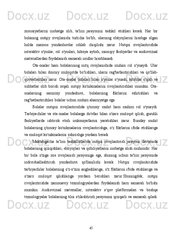 xususiyatlarini   inobatga   olib,   ta'lim   jarayonini   tashkil   etishlari   kerak.   Har   bir
bolaning   nutqiy   rivojlanishi   turlicha   bo'lib,   ularning   ehtiyojlarini   hisobga   olgan
holda   maxsus   yondashuvlar   ishlab   chiqilishi   zarur.   Nutqni   rivojlantirishda
interaktiv   o'yinlar,   rol   o'yinlari,   hikoya   aytish,   musiqiy   faoliyatlar   va   audiovizual
materiallardan foydalanish samarali usullar hisoblanadi.
Ota-onalar   ham   bolalarining   nutq   rivojlanishida   muhim   rol   o'ynaydi.   Ular
bolalari   bilan   doimiy   muloqotda   bo'lishlari,   ularni   rag'batlantirishlari   va   qo'llab-
quvvatlashlari   zarur.   Ota-onalar   bolalari   bilan   o'yinlar   o'ynash,   kitoblar   o'qish   va
suhbatlar   olib   borish   orqali   nutqiy   ko'nikmalarini   rivojlantirishlari   mumkin.   Ota-
onalarning   samimiy   yondashuvi,   bolalarning   fikrlarini   eshitishlari   va
rag'batlantirishlari bolalar uchun muhim ahamiyatga ega.
Bolalar   nutqini   rivojlantirishda   ijtimoiy   muhit   ham   muhim   rol   o'ynaydi.
Tarbiyachilar   va   ota-onalar   bolalarga   do'stlar   bilan   o'zaro   muloqot   qilish,   guruhli
faoliyatlarda   ishtirok   etish   imkoniyatlarini   yaratishlari   zarur.   Bunday   muhit
bolalarning   ijtimoiy   ko'nikmalarini   rivojlantirishga,   o'z   fikrlarini   ifoda   etishlariga
va muloqot ko'nikmalarini oshirishga yordam beradi.
Maktabgacha   ta lim   tashkilotlarida   nutqni   rivojlantirish   jarayoni   davomidaʼ
bolalarning qiziqishlari, ehtiyojlari va qobiliyatlarini inobatga olish muhimdir. Har
bir   bola   o'ziga   xos   rivojlanish   jarayoniga   ega,   shuning   uchun   ta'lim   jarayonida
individuallashtirish   yondashuvi   qo'llanilishi   kerak.   Nutqni   rivojlantirishda
tarbiyachilar bolalarning o'z-o'zini anglashlariga, o'z fikrlarini ifoda etishlariga va
o'zaro   muloqot   qilishlariga   yordam   berishlari   zarur.Shuningdek,   nutqni
rivojlantirishda   zamonaviy   texnologiyalardan   foydalanish   ham   samarali   bo'lishi
mumkin.   Audiovizual   materiallar,   interaktiv   o'quv   platformalari   va   boshqa
texnologiyalar bolalarning tilni o'zlashtirish jarayonini qiziqarli va samarali qiladi.
45
