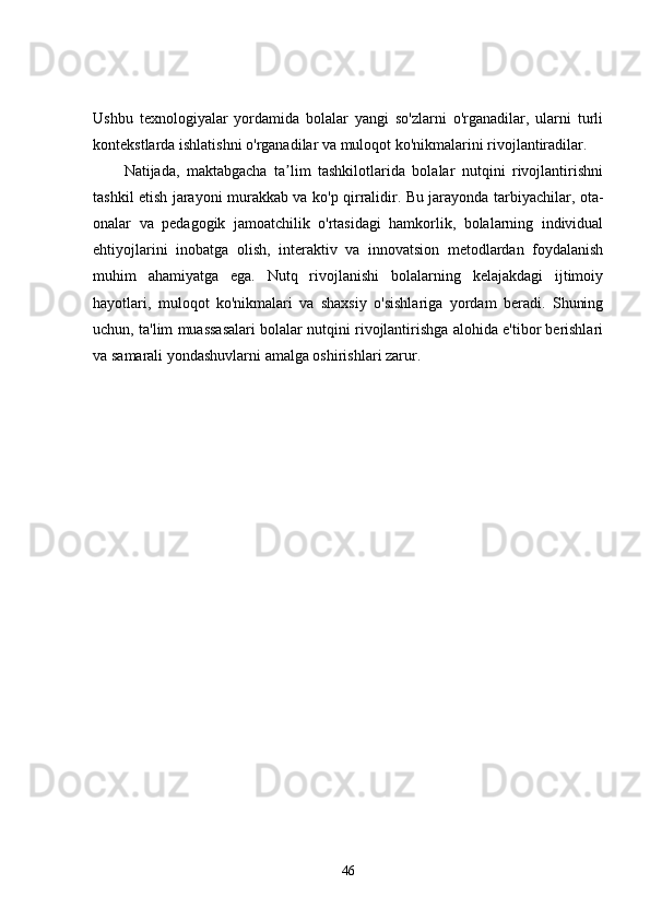 Ushbu   texnologiyalar   yordamida   bolalar   yangi   so'zlarni   o'rganadilar,   ularni   turli
kontekstlarda ishlatishni o'rganadilar va muloqot ko'nikmalarini rivojlantiradilar.
Natijada,   maktabgacha   ta lim   tashkilotlarida   bolalar   nutqini   rivojlantirishniʼ
tashkil etish jarayoni murakkab va ko'p qirralidir. Bu jarayonda tarbiyachilar, ota-
onalar   va   pedagogik   jamoatchilik   o'rtasidagi   hamkorlik,   bolalarning   individual
ehtiyojlarini   inobatga   olish,   interaktiv   va   innovatsion   metodlardan   foydalanish
muhim   ahamiyatga   ega.   Nutq   rivojlanishi   bolalarning   kelajakdagi   ijtimoiy
hayotlari,   muloqot   ko'nikmalari   va   shaxsiy   o'sishlariga   yordam   beradi.   Shuning
uchun, ta'lim muassasalari bolalar nutqini rivojlantirishga alohida e'tibor berishlari
va samarali yondashuvlarni amalga oshirishlari zarur.
46