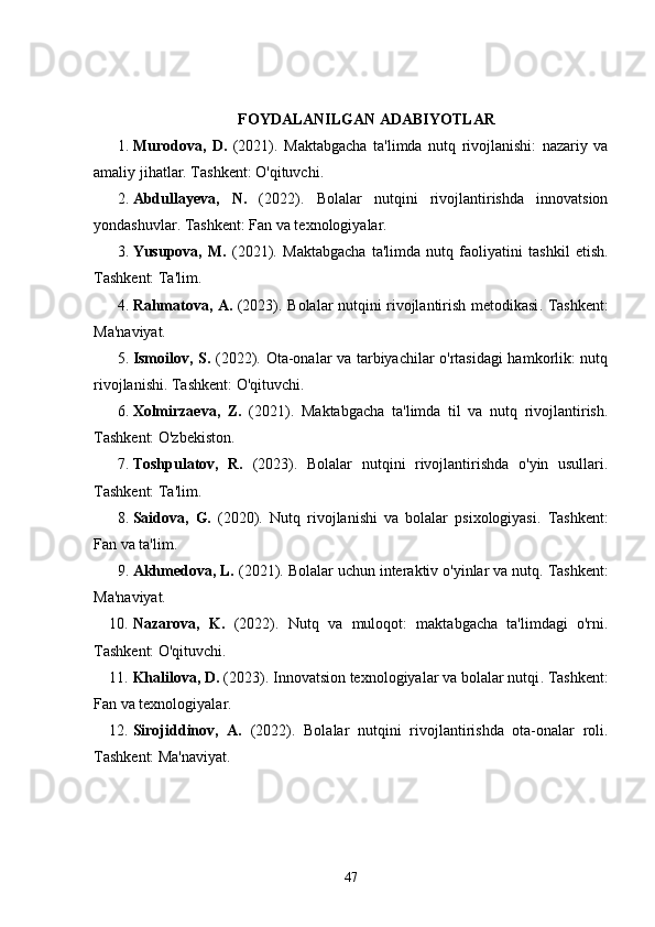 FOYDALANILGAN ADABIYOTLAR
1. Murodova,   D.   (2021).   Maktabgacha   ta'limda   nutq   rivojlanishi:   nazariy   va
amaliy jihatlar . Tashkent: O'qituvchi.
2. Abdullayeva,   N.   (2022).   Bolalar   nutqini   rivojlantirishda   innovatsion
yondashuvlar . Tashkent: Fan va texnologiyalar.
3. Yusupova,   M.   (2021).   Maktabgacha   ta'limda   nutq   faoliyatini   tashkil   etish .
Tashkent: Ta'lim.
4. Rahmatova, A.   (2023).   Bolalar nutqini rivojlantirish metodikasi . Tashkent:
Ma'naviyat.
5. Ismoilov, S.   (2022).   Ota-onalar va tarbiyachilar o'rtasidagi hamkorlik: nutq
rivojlanishi . Tashkent: O'qituvchi.
6. Xolmirzaeva,   Z.   (2021).   Maktabgacha   ta'limda   til   va   nutq   rivojlantirish .
Tashkent: O'zbekiston.
7. Toshpulatov,   R.   (2023).   Bolalar   nutqini   rivojlantirishda   o'yin   usullari .
Tashkent: Ta'lim.
8. Saidova,   G.   (2020).   Nutq   rivojlanishi   va   bolalar   psixologiyasi .   Tashkent:
Fan va ta'lim.
9. Akhmedova, L.  (2021).  Bolalar uchun interaktiv o'yinlar va nutq . Tashkent:
Ma'naviyat.
10. Nazarova,   K.   (2022).   Nutq   va   muloqot:   maktabgacha   ta'limdagi   o'rni .
Tashkent: O'qituvchi.
11. Khalilova, D.  (2023).  Innovatsion texnologiyalar va bolalar nutqi . Tashkent:
Fan va texnologiyalar.
12. Sirojiddinov,   A.   (2022).   Bolalar   nutqini   rivojlantirishda   ota-onalar   roli .
Tashkent: Ma'naviyat.
47
