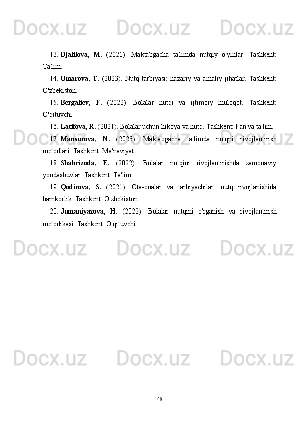 13. Djalilova,   M.   (2021).   Maktabgacha   ta'limda   nutqiy   o'yinlar .   Tashkent:
Ta'lim.
14. Umarova,   T.   (2023).   Nutq   tarbiyasi:   nazariy   va   amaliy   jihatlar .   Tashkent:
O'zbekiston.
15. Bergaliev,   F.   (2022).   Bolalar   nutqi   va   ijtimoiy   muloqot .   Tashkent:
O'qituvchi.
16. Latifova, R.  (2021).  Bolalar uchun hikoya va nutq . Tashkent: Fan va ta'lim.
17. Mansurova,   N.   (2023).   Maktabgacha   ta'limda   nutqni   rivojlantirish
metodlari . Tashkent: Ma'naviyat.
18. Shahrizoda,   E.   (2022).   Bolalar   nutqini   rivojlantirishda   zamonaviy
yondashuvlar . Tashkent: Ta'lim.
19. Qodirova,   S.   (2021).   Ota-onalar   va   tarbiyachilar:   nutq   rivojlanishida
hamkorlik . Tashkent: O'zbekiston.
20. Jumaniyazova,   H.   (2022).   Bolalar   nutqini   o'rganish   va   rivojlantirish
metodikasi .  Tashkent: O'qituvchi.
48