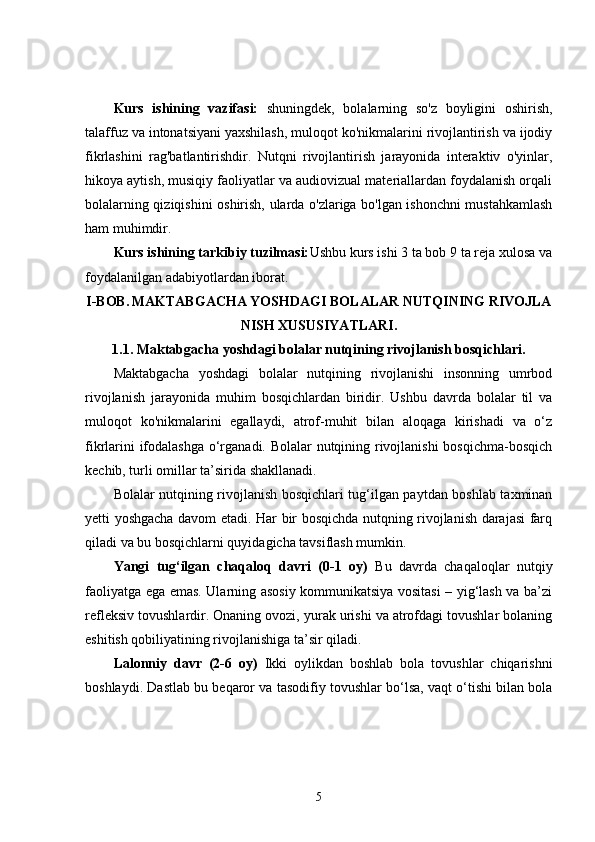 Kurs   ishining   vazifasi:   shuningdek,   bolalarning   so'z   boyligini   oshirish,
talaffuz va intonatsiyani yaxshilash, muloqot ko'nikmalarini rivojlantirish va ijodiy
fikrlashini   rag'batlantirishdir.   Nutqni   rivojlantirish   jarayonida   interaktiv   o'yinlar,
hikoya aytish, musiqiy faoliyatlar va audiovizual materiallardan foydalanish orqali
bolalarning qiziqishini oshirish, ularda o'zlariga bo'lgan ishonchni mustahkamlash
ham muhimdir.
Kurs ishining tarkibiy tuzilmasi: Ushbu kurs ishi 3 ta bob 9 ta reja xulosa va
foydalanilgan adabiyotlardan iborat.
I-BOB.   MAKTABGACHA YOSHDAGI BOLALAR NUTQINING RIVOJLA
NISH XUSUSIYATLARI.
1.1.  Maktabgacha yoshdagi bolalar nutqining rivojlanish bosqichlari.
Maktabgacha   yoshdagi   bolalar   nutqining   rivojlanishi   insonning   umrbod
rivojlanish   jarayonida   muhim   bosqichlardan   biridir.   Ushbu   davrda   bolalar   til   va
muloqot   ko'nikmalarini   egallaydi,   atrof-muhit   bilan   aloqaga   kirishadi   va   o‘z
fikrlarini ifodalashga o‘rganadi. Bolalar nutqining rivojlanishi bosqichma-bosqich
kechib, turli omillar ta’sirida shakllanadi.
Bolalar nutqining rivojlanish bosqichlari tug‘ilgan paytdan boshlab taxminan
yetti yoshgacha davom etadi. Har bir bosqichda nutqning rivojlanish darajasi farq
qiladi va bu bosqichlarni quyidagicha tavsiflash mumkin.
Yangi   tug‘ilgan   chaqaloq   davri   (0-1   oy)   Bu   davrda   chaqaloqlar   nutqiy
faoliyatga ega emas. Ularning asosiy kommunikatsiya vositasi – yig‘lash va ba’zi
refleksiv tovushlardir. Onaning ovozi, yurak urishi va atrofdagi tovushlar bolaning
eshitish qobiliyatining rivojlanishiga ta’sir qiladi.
Lalonniy   davr   (2-6   oy)   Ikki   oylikdan   boshlab   bola   tovushlar   chiqarishni
boshlaydi. Dastlab bu beqaror va tasodifiy tovushlar bo‘lsa, vaqt o‘tishi bilan bola
5