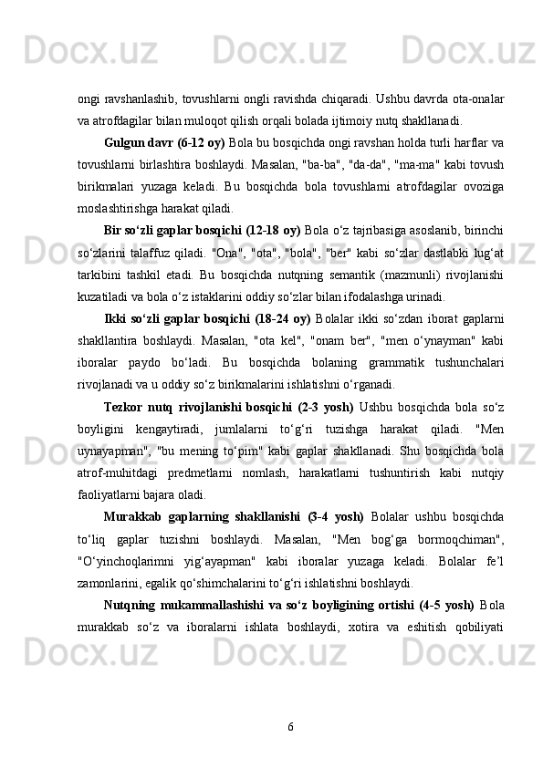 ongi ravshanlashib, tovushlarni ongli ravishda chiqaradi. Ushbu davrda ota-onalar
va atrofdagilar bilan muloqot qilish orqali bolada ijtimoiy nutq shakllanadi.
Gulgun davr (6-12 oy)  Bola bu bosqichda ongi ravshan holda turli harflar va
tovushlarni birlashtira boshlaydi. Masalan, "ba-ba", "da-da", "ma-ma" kabi tovush
birikmalari   yuzaga   keladi.   Bu   bosqichda   bola   tovushlarni   atrofdagilar   ovoziga
moslashtirishga harakat qiladi.
Bir so‘zli gaplar bosqichi (12-18 oy)  Bola o‘z tajribasiga asoslanib, birinchi
so‘zlarini   talaffuz   qiladi.   "Ona",   "ota",   "bola",   "ber"   kabi   so‘zlar   dastlabki   lug‘at
tarkibini   tashkil   etadi.   Bu   bosqichda   nutqning   semantik   (mazmunli)   rivojlanishi
kuzatiladi va bola o‘z istaklarini oddiy so‘zlar bilan ifodalashga urinadi.
Ikki   so‘zli   gaplar   bosqichi   (18-24   oy)   Bolalar   ikki   so‘zdan   iborat   gaplarni
shakllantira   boshlaydi.   Masalan,   "ota   kel",   "onam   ber",   "men   o‘ynayman"   kabi
iboralar   paydo   bo‘ladi.   Bu   bosqichda   bolaning   grammatik   tushunchalari
rivojlanadi va u oddiy so‘z birikmalarini ishlatishni o‘rganadi.
Tezkor   nutq   rivojlanishi   bosqichi   (2-3   yosh)   Ushbu   bosqichda   bola   so‘z
boyligini   kengaytiradi,   jumlalarni   to‘g‘ri   tuzishga   harakat   qiladi.   "Men
uynayapman",   "bu   mening   to‘pim"   kabi   gaplar   shakllanadi.   Shu   bosqichda   bola
atrof-muhitdagi   predmetlarni   nomlash,   harakatlarni   tushuntirish   kabi   nutqiy
faoliyatlarni bajara oladi.
Murakkab   gaplarning   shakllanishi   (3-4   yosh)   Bolalar   ushbu   bosqichda
to‘liq   gaplar   tuzishni   boshlaydi.   Masalan,   "Men   bog‘ga   bormoqchiman",
"O‘yinchoqlarimni   yig‘ayapman"   kabi   iboralar   yuzaga   keladi.   Bolalar   fe’l
zamonlarini, egalik qo‘shimchalarini to‘g‘ri ishlatishni boshlaydi.
Nutqning   mukammallashishi   va   so‘z   boyligining   ortishi   (4-5   yosh)   Bola
murakkab   so‘z   va   iboralarni   ishlata   boshlaydi,   xotira   va   eshitish   qobiliyati
6