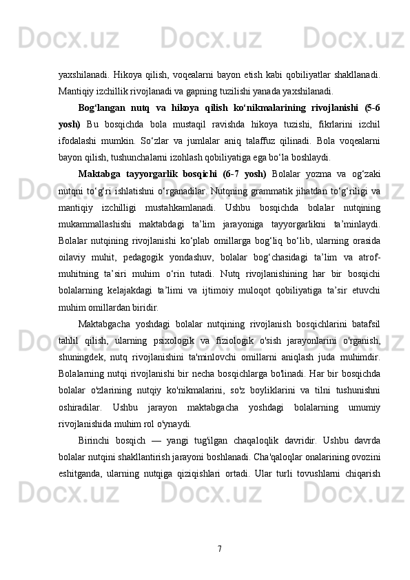 yaxshilanadi.   Hikoya   qilish,   voqealarni   bayon   etish   kabi   qobiliyatlar   shakllanadi.
Mantiqiy izchillik rivojlanadi va gapning tuzilishi yanada yaxshilanadi.
Bog‘langan   nutq   va   hikoya   qilish   ko‘nikmalarining   rivojlanishi   (5-6
yosh)   Bu   bosqichda   bola   mustaqil   ravishda   hikoya   tuzishi,   fikrlarini   izchil
ifodalashi   mumkin.   So‘zlar   va   jumlalar   aniq   talaffuz   qilinadi.   Bola   voqealarni
bayon qilish, tushunchalarni izohlash qobiliyatiga ega bo‘la boshlaydi.
Maktabga   tayyorgarlik   bosqichi   (6-7   yosh)   Bolalar   yozma   va   og‘zaki
nutqni   to‘g‘ri   ishlatishni   o‘rganadilar.  Nutqning  grammatik   jihatdan   to‘g‘riligi   va
mantiqiy   izchilligi   mustahkamlanadi.   Ushbu   bosqichda   bolalar   nutqining
mukammallashishi   maktabdagi   ta’lim   jarayoniga   tayyorgarlikni   ta’minlaydi.
Bolalar   nutqining   rivojlanishi   ko‘plab   omillarga   bog‘liq   bo‘lib,   ularning   orasida
oilaviy   muhit,   pedagogik   yondashuv,   bolalar   bog‘chasidagi   ta’lim   va   atrof-
muhitning   ta’siri   muhim   o‘rin   tutadi.   Nutq   rivojlanishining   har   bir   bosqichi
bolalarning   kelajakdagi   ta’limi   va   ijtimoiy   muloqot   qobiliyatiga   ta’sir   etuvchi
muhim omillardan biridir.
Maktabgacha   yoshdagi   bolalar   nutqining   rivojlanish   bosqichlarini   batafsil
tahlil   qilish,   ularning   psixologik   va   fiziologik   o'sish   jarayonlarini   o'rganish,
shuningdek,   nutq   rivojlanishini   ta'minlovchi   omillarni   aniqlash   juda   muhimdir.
Bolalarning nutqi  rivojlanishi  bir  necha  bosqichlarga bo'linadi. Har  bir  bosqichda
bolalar   o'zlarining   nutqiy   ko'nikmalarini,   so'z   boyliklarini   va   tilni   tushunishni
oshiradilar.   Ushbu   jarayon   maktabgacha   yoshdagi   bolalarning   umumiy
rivojlanishida muhim rol o'ynaydi.
Birinchi   bosqich   —   yangi   tug'ilgan   chaqaloqlik   davridir.   Ushbu   davrda
bolalar nutqini shakllantirish jarayoni boshlanadi. Cha'qaloqlar onalarining ovozini
eshitganda,   ularning   nutqiga   qiziqishlari   ortadi.   Ular   turli   tovushlarni   chiqarish
7