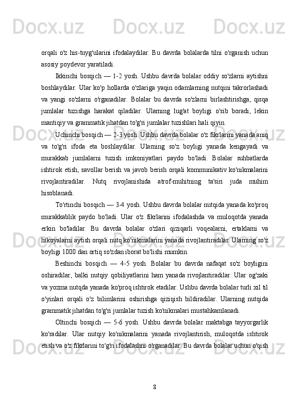 orqali  o'z   his-tuyg'ularini  ifodalaydilar.  Bu  davrda  bolalarda  tilni   o'rganish  uchun
asosiy poydevor yaratiladi.
Ikkinchi   bosqich  — 1-2  yosh.  Ushbu  davrda  bolalar  oddiy  so'zlarni   aytishni
boshlaydilar. Ular ko'p hollarda o'zlariga yaqin odamlarning nutqini  takrorlashadi
va   yangi   so'zlarni   o'rganadilar.   Bolalar   bu   davrda   so'zlarni   birlashtirishga,   qisqa
jumlalar   tuzishga   harakat   qiladilar.   Ularning   lug'at   boyligi   o'sib   boradi,   lekin
mantiqiy va grammatik jihatdan to'g'ri jumlalar tuzishlari hali qiyin.
Uchinchi bosqich — 2-3 yosh. Ushbu davrda bolalar o'z fikrlarini yanada aniq
va   to'g'ri   ifoda   eta   boshlaydilar.   Ularning   so'z   boyligi   yanada   kengayadi   va
murakkab   jumlalarni   tuzish   imkoniyatlari   paydo   bo'ladi.   Bolalar   suhbatlarda
ishtirok etish, savollar berish va javob berish orqali kommunikativ ko'nikmalarini
rivojlantiradilar.   Nutq   rivojlanishida   atrof-muhitning   ta'siri   juda   muhim
hisoblanadi.
To'rtinchi bosqich — 3-4 yosh. Ushbu davrda bolalar nutqida yanada ko'proq
murakkablik   paydo   bo'ladi.   Ular   o'z   fikrlarini   ifodalashda   va   muloqotda   yanada
erkin   bo'ladilar.   Bu   davrda   bolalar   o'zlari   qiziqarli   voqealarni,   ertaklarni   va
hikoyalarni aytish orqali nutq ko'nikmalarini yanada rivojlantiradilar. Ularning so'z
boyligi 1000 dan ortiq so'zdan iborat bo'lishi mumkin.
Beshinchi   bosqich   —   4-5   yosh.   Bolalar   bu   davrda   nafaqat   so'z   boyligini
oshiradilar,   balki   nutqiy   qobiliyatlarini   ham   yanada   rivojlantiradilar.   Ular   og'zaki
va yozma nutqda yanada ko'proq ishtirok etadilar. Ushbu davrda bolalar turli xil til
o'yinlari   orqali   o'z   bilimlarini   oshirishga   qiziqish   bildiradilar.   Ularning   nutqida
grammatik jihatdan to'g'ri jumlalar tuzish ko'nikmalari mustahkamlanadi.
Oltinchi   bosqich   —   5-6   yosh.   Ushbu   davrda   bolalar   maktabga   tayyorgarlik
ko'radilar.   Ular   nutqiy   ko'nikmalarini   yanada   rivojlantirish,   muloqotda   ishtirok
etish va o'z fikrlarini to'g'ri ifodalashni o'rganadilar. Bu davrda bolalar uchun o'qish
8