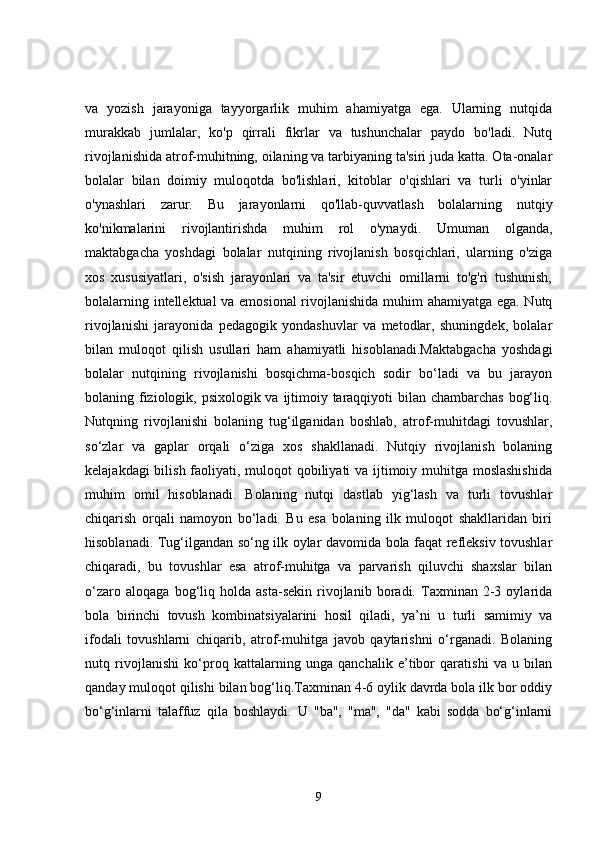 va   yozish   jarayoniga   tayyorgarlik   muhim   ahamiyatga   ega.   Ularning   nutqida
murakkab   jumlalar,   ko'p   qirrali   fikrlar   va   tushunchalar   paydo   bo'ladi.   Nutq
rivojlanishida atrof-muhitning, oilaning va tarbiyaning ta'siri juda katta. Ota-onalar
bolalar   bilan   doimiy   muloqotda   bo'lishlari,   kitoblar   o'qishlari   va   turli   o'yinlar
o'ynashlari   zarur.   Bu   jarayonlarni   qo'llab-quvvatlash   bolalarning   nutqiy
ko'nikmalarini   rivojlantirishda   muhim   rol   o'ynaydi.   Umuman   olganda,
maktabgacha   yoshdagi   bolalar   nutqining   rivojlanish   bosqichlari,   ularning   o'ziga
xos   xususiyatlari,   o'sish   jarayonlari   va   ta'sir   etuvchi   omillarni   to'g'ri   tushunish,
bolalarning intellektual va emosional  rivojlanishida muhim ahamiyatga ega. Nutq
rivojlanishi   jarayonida   pedagogik   yondashuvlar   va   metodlar,   shuningdek,   bolalar
bilan   muloqot   qilish   usullari   ham   ahamiyatli   hisoblanadi.Maktabgacha   yoshdagi
bolalar   nutqining   rivojlanishi   bosqichma-bosqich   sodir   bo‘ladi   va   bu   jarayon
bolaning fiziologik, psixologik va ijtimoiy taraqqiyoti bilan chambarchas bog‘liq.
Nutqning   rivojlanishi   bolaning   tug‘ilganidan   boshlab,   atrof-muhitdagi   tovushlar,
so‘zlar   va   gaplar   orqali   o‘ziga   xos   shakllanadi.   Nutqiy   rivojlanish   bolaning
kelajakdagi  bilish faoliyati, muloqot qobiliyati va ijtimoiy muhitga moslashishida
muhim   omil   hisoblanadi.   Bolaning   nutqi   dastlab   yig‘lash   va   turli   tovushlar
chiqarish   orqali   namoyon   bo‘ladi.   Bu   esa   bolaning   ilk   muloqot   shakllaridan   biri
hisoblanadi. Tug‘ilgandan so‘ng ilk oylar davomida bola faqat refleksiv tovushlar
chiqaradi,   bu   tovushlar   esa   atrof-muhitga   va   parvarish   qiluvchi   shaxslar   bilan
o‘zaro   aloqaga   bog‘liq   holda   asta-sekin   rivojlanib   boradi.   Taxminan   2-3   oylarida
bola   birinchi   tovush   kombinatsiyalarini   hosil   qiladi,   ya’ni   u   turli   samimiy   va
ifodali   tovushlarni   chiqarib,   atrof-muhitga   javob   qaytarishni   o‘rganadi.   Bolaning
nutq   rivojlanishi   ko‘proq   kattalarning   unga   qanchalik   e’tibor   qaratishi   va   u   bilan
qanday muloqot qilishi bilan bog‘liq.Taxminan 4-6 oylik davrda bola ilk bor oddiy
bo‘g‘inlarni   talaffuz   qila   boshlaydi.   U   "ba",   "ma",   "da"   kabi   sodda   bo‘g‘inlarni
9