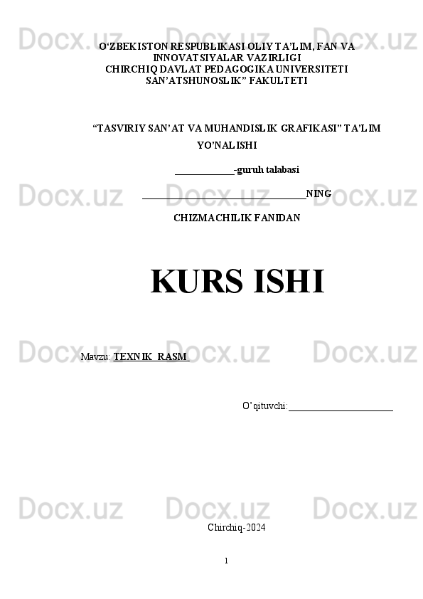 O‘ZBEKISTON RESPUBLIKASI OLIY TA’LIM, FAN VA
INNOVATSIYALAR VAZIRLIGI
CHIRCHIQ DAVLAT PEDAGOGIKA UNIVERSITETI
SAN’ATSHUNOSLIK” FAKULTETI
“TASVIRIY SAN’AT VA MUHANDISLIK GRAFIKASI” TA’LIM
YO’NALISHI 
____________-guruh talabasi
_________________________________NING
CHIZMACHILIK FANIDAN
KURS ISHI
Mavzu:  TEXNIK  RASM       
O’qituvchi:_____________________
Chirchiq-2024
1 