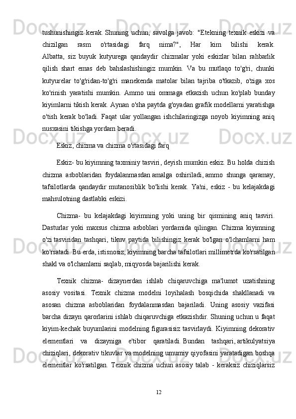 tushunishingiz   kerak.   Shuning   uchun ,   savolga   javob:   "Etekning   texnik   eskizi   va
chizilgan   rasm   o'rtasidagi   farq   nima?",   Har   kim   bilishi   kerak.
Albatta,   siz   buyuk   kutyurega   qandaydir   chizmalar   yoki   eskizlar   bilan   rahbarlik
qilish   shart   emas   deb   bahslashishingiz   mumkin.   Va   bu   mutlaqo   to'g'ri,   chunki
kutyurelar   to'g'ridan-to'g'ri   manekenda   matolar   bilan   tajriba   o'tkazib,   o'ziga   xos
ko'rinish   yaratishi   mumkin.   Ammo   uni   ommaga   etkazish   uchun   ko'plab   bunday
kiyimlarni tikish kerak. Aynan o'sha paytda g'oyadan grafik modellarni yaratishga
o'tish   kerak   bo'ladi.   Faqat   ular   yollangan   ishchilaringizga   noyob   kiyimning   aniq
nusxasini tikishga yordam beradi.
Eskiz, chizma va chizma o'rtasidagi farq
Eskiz-   bu kiyimning taxminiy tasviri , deyish mumkin eskiz. Bu holda chizish
chizma   asboblaridan   foydalanmasdan   amalga   oshiriladi ,   ammo   shunga   qaramay ,
tafsilotlarda   qandaydir   mutanosiblik   bo'lishi   kerak.   Ya'ni,   eskiz   -   bu   kelajakdagi
mahsulotning dastlabki eskizi.
Chizma-   bu   kelajakdagi   kiyimning   yoki   uning   bir   qismining   aniq   tasviri.
Dasturlar   yoki   maxsus   chizma   asboblari   yordamida   qilingan.   Chizma   kiyimning
o'zi   tasviridan   tashqari ,   tikuv   paytida   bilishingiz   kerak   bo'lgan   o'lchamlarni   ham
ko'rsatadi. Bu erda,   istisnosiz , kiyimning barcha tafsilotlari millimetrda ko'rsatilgan
shakl va o'lchamlarni saqlab, miqyosda bajarilishi kerak.
Texnik   chizma-   dizaynerdan   ishlab   chiqaruvchiga   ma'lumot   uzatishning
asosiy   vositasi.   Texnik   chizma   modelni   loyihalash   bosqichida   shakllanadi   va
asosan   chizma   asboblaridan   foydalanmasdan   bajariladi.   Uning   asosiy   vazifasi
barcha dizayn qarorlarini ishlab chiqaruvchiga etkazishdir. Shuning uchun u faqat
kiyim-kechak buyumlarini modelning figurasisiz tasvirlaydi. Kiyimning dekorativ
elementlari   va   dizayniga   e'tibor   qaratiladi.   Bundan   tashqari ,   artikulyatsiya
chiziqlari , dekorativ tikuvlar va modelning umumiy qiyofasini yaratadigan boshqa
elementlar   ko'rsatilgan.   Texnik   chizma   uchun   asosiy   talab   -   keraksiz   chiziqlarsiz
12 