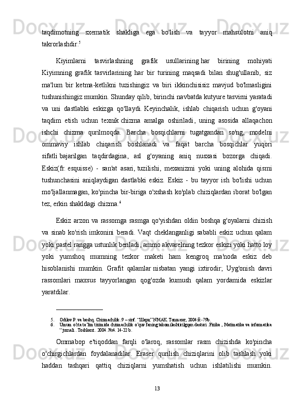 taqdimotning   sxematik   shakliga   ega   bo'lish   va   tayyor   mahsulotni   aniq
takrorlashdir. 5
Kiyimlarni   tasvirlashning   grafik   usullarining   har   birining   mohiyati
Kiyimning   grafik   tasvirlarining   har   bir   turining   maqsadi   bilan   shug'ullanib,   siz
ma'lum   bir   ketma-ketlikni   tuzishingiz   va   biri   ikkinchisisiz   mavjud   bo'lmasligini
tushunishingiz mumkin.   Shunday qilib , birinchi navbatda kutyure tasvirni yaratadi
va   uni   dastlabki   eskizga   qo'llaydi.   Keyinchalik ,   ishlab   chiqarish   uchun   g'oyani
taqdim   etish   uchun   texnik   chizma   amalga   oshiriladi ,   uning   asosida   allaqachon
ishchi   chizma   qurilmoqda.   Barcha   bosqichlarni   tugatgandan   so'ng,   modelni
ommaviy   ishlab   chiqarish   boshlanadi   va   faqat   barcha   bosqichlar   yuqori
sifatli   bajarilgan   taqdirdagina ,   asl   g'oyaning   aniq   nusxasi   bozorga   chiqadi.
Eskiz(fr.   esquisse)   -   san'at   asari,   tuzilishi ,   mexanizmi   yoki   uning   alohida   qismi
tushunchasini   aniqlaydigan   dastlabki   eskiz.   Eskiz   -   bu   tayyor   ish   bo'lishi   uchun
mo'ljallanmagan, ko'pincha bir-biriga o'xshash  ko'plab chiziqlardan iborat bo'lgan
tez, erkin shakldagi chizma. 6
Eskiz   arzon   va   rassomga   rasmga   qo ' yishdan   oldin   boshqa   g ' oyalarni   chizish
va   sinab   ko ' rish   imkonini   beradi .   Vaqt   cheklanganligi   sababli   eskiz   uchun   qalam
yoki pastel   rangga ustunlik beriladi , ammo akvarelning tezkor eskizi yoki hatto loy
yoki   yumshoq   mumning   tezkor   maketi   ham   kengroq   ma'noda   eskiz   deb
hisoblanishi   mumkin.   Grafit   qalamlar   nisbatan   yangi   ixtirodir ;   Uyg'onish   davri
rassomlari   maxsus   tayyorlangan   qog'ozda   kumush   qalam   yordamida   eskizlar
yaratdilar.
_____________________
5. Odilov  Р . va boshq. Chizmachilik. 9 – sinf. “ Шарқ ” NMAK.  Тошкент , 2004  й  -79b. 
6. Umum o’rta ta’lim tizimida chizmachilik o’quv faning takomilashtirilgqan dasturi .Fizika , Matimatika va informatika
“ jurnali . Toshkent . 2004. №4. 14-22 b.
Ommabop   e'tiqoddan   farqli   o'laroq,   rassomlar   rasm   chizishda   ko'pincha
o'chirgichlardan   foydalanadilar.   Eraser   qurilish   chiziqlarini   olib   tashlash   yoki
haddan   tashqari   qattiq   chiziqlarni   yumshatish   uchun   ishlatilishi   mumkin.
13 