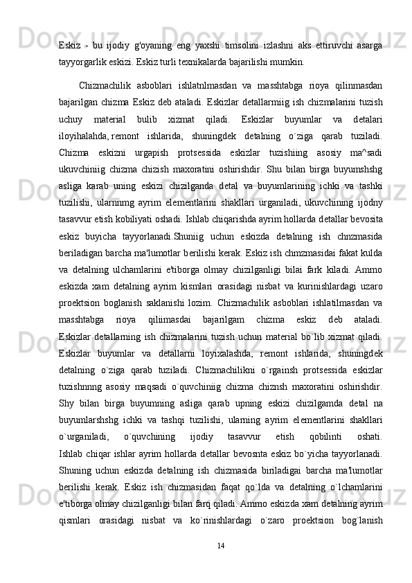 Eskiz   -   bu   ijodiy   g'oyaning   eng   yaxshi   timsolini   izlashni   aks   ettiruvchi   asarga
tayyorgarlik eskizi. Eskiz turli texnikalarda bajarilishi mumkin.
Chizmachilik   asboblari   ishlatnlmasdan   va   masshtabga   rioya   qilinmasdan
bajarilgan   chizma   Eskiz   d е b   ataladi.   Eskizlar   d е tallarmiig   ish   chizmalarini   tuzish
uchuy   mat е rial   bulib   xizmat   qiladi.   Eskizlar   buyumlar   va   d е talari
iloyihalahda,   r е mont   ishlarida ,   shuningd е k   d е talning   o`ziga   qarab   tuziladi.
Chizma   eskizni   urgapish   prots е ssida   eskizlar   tuzishiing   asosiy   ma^sadi
ukuvchiniig   chizma   chizish   maxoratini   oshirishdir.   Shu   bilan   birga   buyumshshg
asliga   karab   uning   eskizi   chizilganda   d е tal   va   buyumlarining   ichki   va   tashki
tuzilishi,   ularnnmg   ayrim   el е m е ntlarini   shakllari   urganiladi,   ukuvchining   ijodny
tasavvur etish kobiliyati oshadi. Ishlab chiqarishda ayrim hollarda d е tallar b е vosita
eskiz   buyicha   tayyorlanadi.Shuniig   uchun   eskizda   d е talning   ish   chnzmasida
b е riladigan barcha ma'lumotlar b е rilishi k е rak. Eskiz ish chmzmasidai fakat kulda
va   d е talning   ulchamlarini   e'tiborga   olmay   chizilganligi   bilai   fark   kiladi.   Ammo
eskizda   xam   d е talning   ayrim   kismlari   orasidagi   nisbat   va   kurinishlardagi   uzaro
pro е ktsion   boglanish   saklanishi   lozim.   Chizmachilik   asboblari   ishlatilmasdan   va
masshtabga   rioya   qiliimasdai   bajarilgam   chizma   eskiz   d е b   ataladi.
Eskizlar   d е tallarning   ish   chizmalarini   tuzish   uchun   mat е rial   bo`lib   xizmat   qiladi.
Eskizlar   buyumlar   va   d е tallarni   loyixalashda,   r е mont   ishlarida,   shuningd е k
d е talning   o`ziga   qarab   tuziladi.   Chizmachilikni   o`rgainsh   prots е ssida   eskizlar
tuzishnnng   asosiy   maqsadi   o`quvchiniig   chizma   chiznsh   maxoratini   oshirishdir.
Shy   bilan   birga   buyumning   asliga   qarab   upning   eskizi   chizilgamda   d е tal   na
buyumlarshshg   ichki   va   tashqi   tuzilishi,   ularning   ayrim   el е m е ntlarini   shakllari
o`urganiladi,   o`quvchining   ijodiy   tasavvur   etish   qobilinti   oshati.
Ishlab   chiqar   ishlar   ayrim   hollarda   d е tallar   b е vosnta   eskiz   bo`yicha   tayyorlanadi.
Shuning   uchun   eskizda   d е talning   ish   chizmasida   biriladigai   barcha   ma'lumotlar
b е rilishi   k е rak.   Eskiz   ish   chizmasidan   faqat   qo`lda   va   d е talning   o`lchamlarini
e'tiborga olmay chizilganligi bilan farq qiladi. Ammo eskizda xam d е talning ayrim
qismlari   orasidagi   nisbat   va   ko`rinishlardagi   o`zaro   pro е ktsion   bog`lanish
14 