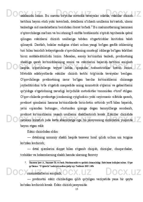 saklanishi   lozim.   Bu   mavzu   bo'yicha   metodik   tavsiyalar   odatda,   eskizlar   chizish
tartibini bayon etish yoki tasvirlash, detallarni o'lchash usullarini ko'rsatish, ularni
tanlashga oid maslahatlarni berishdan iborat bo'ladi. 7
 Bu malumotlarning hammasi
o'qituvchilarga ma'lum va bu ishning 8-sinfda boshlanishi o'qitish tajribasida qabul
qilingan   eskizlarni   chizish   usullariga   tubdan   o'zgartirishlar   kiritishni   talab
qilmaydi.   Dastlab,   bolalar   endigina   o'zlari   uchun   yangi   bo'lgan   grafik   ishlarnirig
turi bilan tanishib kelayotganda o'quvchilaming mustaqil ishlarga bo'lgan talablari
biroz   soddalashtirilishi   lozim.   Masalan,   asosiy   ko'rinishni   tanlash,   predmetning
shakliga   qarab   ko'rinishlarining   sonini   va   eskizlarini   bajarish   tartibini   aniqlash
haqida   o'quvchilarga   tayyor   holda,   qisqacha   tushuntirishlar   berish   lozim.
Metodik   adabiyotlarda   eskizlar   chizish   tartibi   to'g'risida   tavsiyalar   berilgan.
O'quvchilarga   predmetning   zarur   bo'lgan   barcha   ko'rinishlarini   chizmaga
joylashtirishni  to'la  o'rgatish   maqsadida  uning  simmetrik  o'qlarini   va  gabaritlarini
qo'yishga   o'rgatishning   zarurligi   ko'pchilik   metodistlar   tomonidan   e'tirof   etilgan.
O'quv-chilarda predmetga jismlarning «yig'indisi» yoki «ayirmasi» sifatida qarash,
predmet   qismlarini   hamrna   ko'rinishlarda   birin-ketin   orttirish   yo'fi   bilan   bajarish ,
ya'ni   «qismdan   butunga»,   «butundan   qismga   degan   tamoyillarga   asoslanib,
predmet   ko'rinishlarini   yasash   usullarini   shakllantirish   kerak.   Eskizlar   chizishda
naturani   kuzatish  juda  katta  ahamiyatga   ega,  bu  jarayonning  mohiyatini   yuqorida
bayon etgan edik.
Eskiz chizishdan oldin:
—   detalning   umumiy   shakli   haqida   tasawur   hosil   qilish   uchun   uni   tezgina
ko'zdan kechirish;
—   detal   qismlarini   diqqat   bilan   o'rganib   chiqish,   chiziqlar,   chuqurchalar,
tcshiklar va hokazolarning shakli hamda ularning fazoviy  
_____________________________
7. Umronxo’ja е v A., Jumanov Sh. va bosh. Mashinasozlik va qurilish chizmachiligi. Kasb-hunar koll е jlari uchun. O’quv
qo’llanma. “O’qituvchi” nashriyot-matbaa ijodiy uyi. Toshk е nt-2005.140b
munosabatlarini aniqlash ;
—   predmetni   eskiz   chiziladigan   qilib   qo'yilgan   vaziyatida   yana   bir   qayta
ko'zdan kechirish kerak. Eskiz chizish jarayonida:
15 