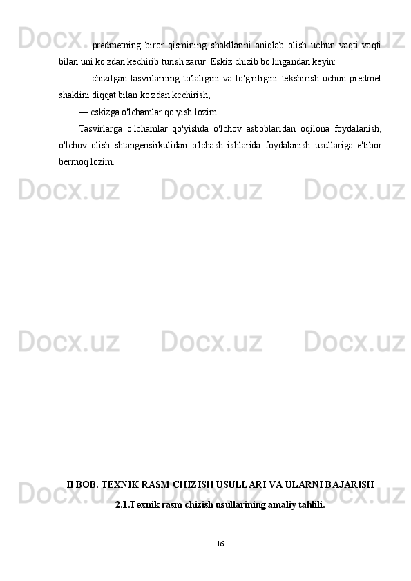 —   predmetning   biror   qismining   shakllarini   aniqlab   olish   uchun   vaqti   vaqti
bilan uni ko'zdan kechirib turish zarur. Eskiz chizib bo'lingandan keyin:
—   chizilgan   tasvirlarning   to'laligini   va   to'g'riligini   tekshirish   uchun   predmet
shaklini diqqat bilan ko'zdan kechirish;
—   eskizga o'lchamlar qo'yish lozim.
Tasvirlarga   o'lchamlar   qo'yishda   o'lchov   asboblaridan   oqilona   foydalanish,
o'lchov   olish   shtangensirkulidan   o'lchash   ishlarida   foydalanish   usullariga   e'tibor
bermoq lozim.
II BOB. TEXNIK RASM CHIZISH USULLARI VA ULARNI BAJARISH
2.1.Texnik rasm chizish usullarining amaliy tahlili.
16 