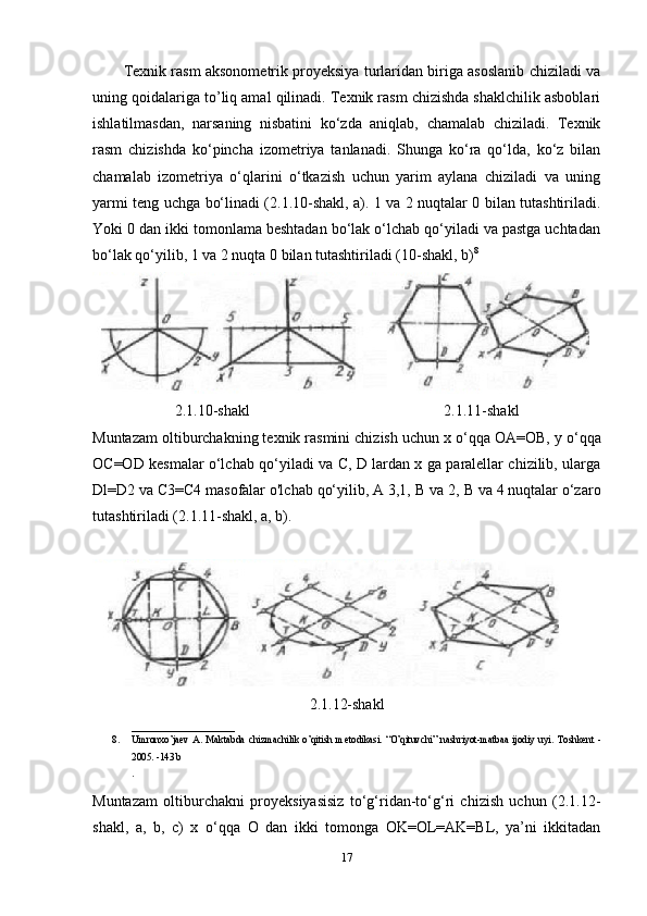 Texnik rasm aksonometrik proyeksiya turlaridan biriga asoslanib chiziladi va
uning qoidalariga to’liq amal qilinadi. Texnik rasm chizishda shaklchilik asboblari
ishlatilmasdan,   narsaning   nisbatini   ko‘zda   aniqlab,   chamalab   chiziladi.   Texnik
rasm   chizishda   ko‘pincha   izometriya   tanlanadi.   Shunga   ko‘ra   qo‘lda,   ko‘z   bilan
chamalab   izometriya   o‘qlarini   o‘tkazish   uchun   yarim   aylana   chiziladi   va   uning
yarmi teng uchga bo‘linadi (2.1.10-shakl, a). 1 va 2 nuqtalar 0 bilan tutashtiriladi.
Yoki 0 dan ikki tomonlama beshtadan bo‘lak o‘lchab qo‘yiladi va pastga uchtadan
bo‘lak qo‘yilib, 1 va 2 nuqta 0 bilan tutashtiriladi (10-shakl, b) 8
2.1.10-shakl 2.1.11-shakl
Muntazam oltiburchakning texnik rasmini chizish uchun x o‘qqa OA=OB,  у  o‘qqa
OC=OD kesmalar o‘lchab qo‘yiladi va C, D lardan x ga paralellar chizilib, ularga
Dl=D2 va C3=C4 masofalar o'lchab qo‘yilib, A 3,1,  В  va 2,  В  va 4 nuqtalar o‘zaro
tutashtiriladi (2.1.11-shakl, a, b).
2.1.12-shakl
_____________________
8. Umronxo’ja е v   A.   Maktabda   chizmachilik   o’qitish   m е todikasi.   “O’qituvchi”   nashriyot-matbaa   ijodiy   uyi.   Toshk е nt   -
2005. -143 b 
. 
Muntazam   oltiburchakni   proyeksiyasisiz   to‘g‘ridan-to‘g‘ri   chizish   uchun   (2.1.12-
shakl,   a,   b,   с )   x   o‘qqa   О   dan   ikki   tomonga   OK=OL=AK=BL,   ya’ni   ikkitadan
17 