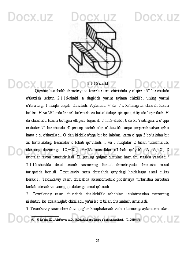 2.1.16-shakl
Qiyshiq burchakli dimetriyada texnik rasm chizishda   у   o‘qini 45° burchakda
o'tkazish   uchun   2.1.16-shakl,   a   dagidek   yarim   aylana   chizilib,   uning   yarmi
o'rtasidagi   1   nuqta   orqali   chiziladi.   Aylanani   V   da   o‘z   kattaligida   chizish   lozim
bo‘lsa, H va W larda bir xil ko'rinish va kattalikdagi qisiqroq ellipsda bajariladi. H
da chizilishi lozim bo‘lgan ellipsni bajarish 2.1.15-shakl, b da ko‘rsatilgan. z o‘qqa
nisbatan 7° burchakda ellipsning kichik o‘qi o‘tkazilib, unga perpendikulyar qilib
katta o'qi o'tkaziladi.  О  dan kichik o'qqa bir bo‘lakdan, katta o‘qqa 3 bo'lakdan bir
xil   kattalikdagi   kesmalar   o‘lchab   qo‘viladi.   1   va   2   nuqtalar   О   bilan   tutashtirilib,
ularning   davomiga   1C,=0C,   2A=2A   masofalar   o'lchab   qo‘yilib,   А ,   А ,   С ,   С
nuqtalar ravon tutashtiriladi. Ellipsning qolgan qismlari ham shu usulda yasaladi. 9
2.1.16-shaklda   detal   texnik   rasmining   frontal   dimetriyada   chizilishi   misol
tariqasida   berildi.   T е xnikaviy   rasm   chizishda   quyidagi   hoidalarga   amal   qilish
k е rak:1.   T е xnikaviy   rasm   chizishda   aksonom е trik   pro е ktsiya   turlaridan   birortasi
tanlab olinadi va uning qoidalariga amal qilinadi. 
2.   T е xnikaviy   rasm   chizishda   shaklchilik   asboblari   ishlatmasdan   narsaning
nisbatini ko`zda aniqlab chiziladi, ya'ni ko`z bilan chamalash ustiriladi. 
3. T е xnikaviy rasm chizishda qog’oz knopkalanadi va har tomonga aylantirmasdan
____________________
9. U Ro’ziev E.I., Ashirboyev A.O., Muhandislik grafikasini o’qitish metodikasi. – T., 2010 89b
19 