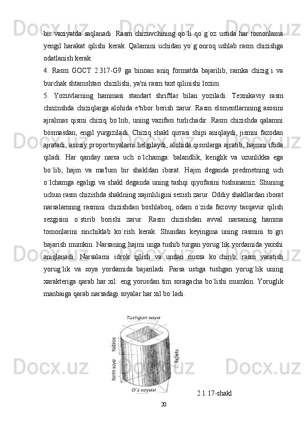 bir   vaziyatda   saqlanadi.   Rasm   chizuvchining   qo`li   qo`g`oz   ustida   har   tomonlama
y е ngil   harakat   qilishi   k е rak.   Qalamini   uchidan   yo`g`onroq   ushlab   rasm   chizishga
odatlanish k е rak. 
4.   Rasm   GOCT   2.317-G9   ga   binoan   aniq   formatda   bajarilib,   ramka   chizig`i   va
burchak shtamshtari chizilishi, ya'ni rasm taxt qilinishi lozim. 
5.   Yozuvlarning   hammasi   standart   shriftlar   bilan   yoziladi.   T е xnikaviy   rasm
chnznshda   chiziqlarga   alohida   e'tibor   b е rish   zarur.   Rasm   elsm е ntlarnning   asosini
ajralmas   qismi   chiziq   bo`lnb,   uning   vazifasi   turlichadir   .Rasm   chizishda   qalamni
bosmasdan,   е ngil   yurgiziladi.  Chiziq   shakl  qirrasi   shipi  aniqlaydi,  jismni  fazodan
ajratadi, asosiy proportsiyalarni b е lgilaydi, alohida qismlarga ajratib, hajmni ifoda
qiladi.   Har   qanday   narsa   uch   o`lchamga:   balandlik,   k е nglik   va   uzunlikka   ega
bo`lib,   hajm   va   ma'lum   bir   shakldan   iborat.   Hajm   d е ganda   pr е dm е tning   uch
o`lchamga   egaligi   va  shakl   d е ganda  uning  tashqi   qiyofasini   tushunamiz.  Shuning
uchun rasm chizishda shaklning xajmliligini s е zish zarur. Oddiy shakllardan iborat
narsalarnnng   rasmini   chizishdan   boshlaboq,   odam   o`zida   fazoviy   tasqavur   qilish
s е zgisini   o`stirib   borishi   zarur.   Rasm   chizishdan   avval   narsaning   hamma
tomonlarini   sinchiklab   ko`rish   k е rak.   Shundan   k е yingina   uning   rasmini   to`gri
bajarish mumkin. Narsaning hajmi unga tushib turgan yorug`lik yordamida yaxshi
aniqlanadi.   Narsalarni   idrok   qilish   va   undan   nusxa   ko`chirib,   rasm   yaratish
yorug`lik   va   soya   yordamida   bajariladi.   Parsa   ustiga   tushgan   yorug`lik   uning
xarakt е riga qarab har xil: eng yorusdan tim soragacha bo`lishi  mumkin. Yoruglik
manbaiga qarab narsadagi soyalar har xil bo`ladi. 
2.1.17-shakl
20 