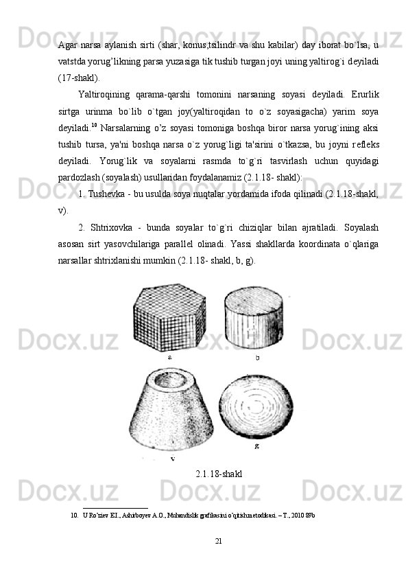 Agar  narsa  aylanish  sirti   (shar,  konus,tsilindr   va shu  kabilar)  day  iborat   bo`lsa,   u
vatstda yorug’likning parsa yuzasiga tik tushib turgan joyi uning yaltirog`i d е yiladi
(17-shakl).
Yaltiroqining   qarama-qarshi   tomonini   narsaning   soyasi   d е yiladi.   Е rurlik
sirtga   urinma   bo`lib   o`tgan   joy(yaltiroqidan   to   o`z   soyasigacha)   yarim   soya
d е yiladi. 10
  Narsalarning   o’z   soyasi   tomoniga   boshqa   biror   narsa   yorug`ining   aksi
tushib   tursa,   ya'ni   boshqa   narsa   o`z   yorug`ligi   ta'sirini   o`tkazsa,   bu   joyni   r е fl е ks
d е yiladi.   Yorug`lik   va   soyalarni   rasmda   to`g`ri   tasvirlash   uchun   quyidagi
pardozlash (soyalash) usullaridan foydalanamiz (2.1.18- shakl): 
1. Tush е vka - bu usulda soya nuqtalar yordamida ifoda qilinadi (2.1.18-shakl,
v).
2.   Shtrixovka   -   bunda   soyalar   to`g`ri   chiziqlar   bilan   ajratiladi.   Soyalash
asosan   sirt   yasovchilariga   parall е l   olinadi.   Yassi   shakllarda   koordinata   o`qlariga
narsallar shtrixlanishi mumkin (2.1.18- shakl, b, g).
2.1.18-shakl
_____________________
10. U Ro’ziev E.I., Ashirboyev A.O., Muhandislik grafikasini o’qitish metodikasi. – T., 2010 89b
21 