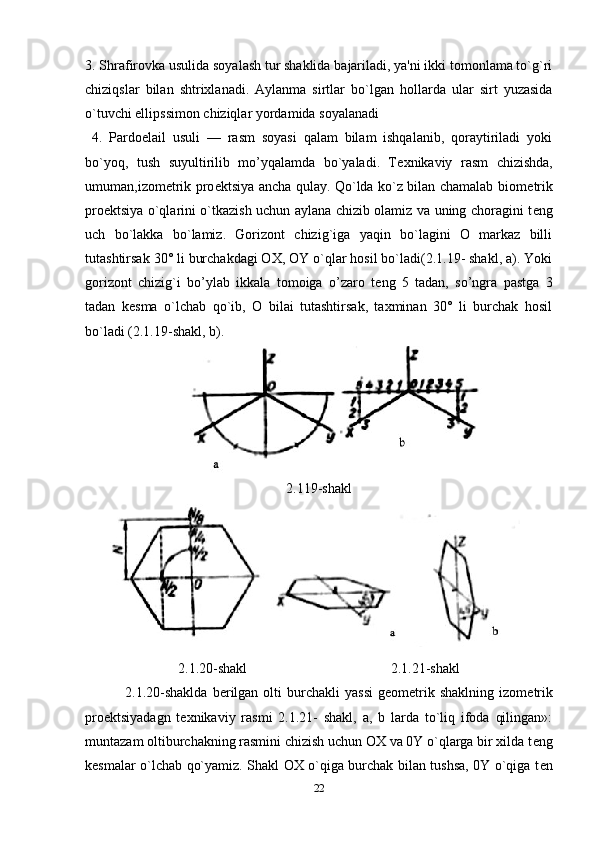 3. Shrafirovka usulida soyalash tur shaklida bajariladi, ya'ni ikki tomonlama to`g`ri
chiziqslar   bilan   shtrixlanadi.   Aylanma   sirtlar   bo`lgan   hollarda   ular   sirt   yuzasida
o`tuvchi ellipssimon chiziqlar yordamida soyalanadi 
  4.   Pardoelail   usuli   —   rasm   soyasi   qalam   bilam   ishqalanib,   qoraytiriladi   yoki
bo`yoq,   tush   suyultirilib   mo’yqalamda   bo`yaladi.   T е xnikaviy   rasm   chizishda,
umuman,izom е trik pro е ktsiya ancha qulay. Qo`lda ko`z bilan chamalab biom е trik
pro е ktsiya o`qlarini o`tkazish uchun aylana chizib olamiz va uning choragini t е ng
uch   bo`lakka   bo`lamiz.   Gorizont   chizig`iga   yaqin   bo`lagini   O   markaz   billi
tutashtirsak 30° li burchakdagi OX, OY o`qlar hosil bo`ladi(2.1.19- shakl, a). Yoki
gorizont   chizig`i   bo’ylab   ikkala   tomoiga   o’zaro   t е ng   5   tadan,   so’ngra   pastga   3
tadan   k е sma   o`lchab   qo`ib,   O   bilai   tutashtirsak,   taxminan   30°   li   burchak   hosil
bo`ladi (2.1.19-shakl, b).
2.119-shakl
2.1.20-shakl 2.1.21-shakl
                2.1.20-shaklda  b е rilgan  olti  burchakli   yassi   g е om е trik  shaklning   izom е trik
pro е ktsiyadagn   t е xnikaviy   rasmi   2.1.21-   shakl,   a,   b   larda   to`liq   ifoda   qilingan»:
muntazam oltiburchakning rasmini chizish uchun OX va 0Y o`qlarga bir xilda t е ng
k е smalar o`lchab qo`yamiz. Shakl OX o`qiga burchak bilan tushsa, 0Y o`qiga t е n
22 