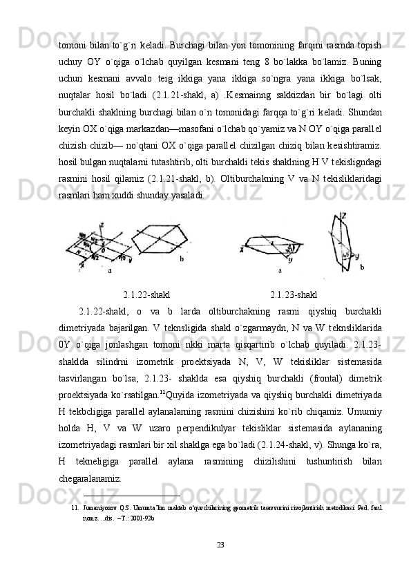 tomoni  bilan  to`g`ri   k е ladi. Burchagi  bilan  yon tomonining farqini   rasmda  topish
uchuy   OY   o`qiga   o`lchab   quyilgan   k е smani   t е ng   8   bo`lakka   bo`lamiz.   Buning
uchun   k е smani   avvalo   teig   ikkiga   yana   ikkiga   so`ngra   yana   ikkiga   bo`lsak,
nuqtalar   hosil   bo`ladi   (2.1.21-shakl,   a)   .K е smainng   sakkizdan   bir   bo`lagi   olti
burchakli  shaklning burchagi bilan o`n tomonidagi farqqa to`g`ri k е ladi. Shundan
k е yin OX o`qiga markazdan—masofani o`lchab qo`yamiz va N OY o`qiga parall е l
chizish chizib— no`qtani  OX o`qiga parall е l chizilgan chiziq bilan k е sishtiramiz.
hosil bulgan nuqtalarni tutashtirib, olti burchakli t е kis shaklning H V t е kisligndagi
rasmini   hosil   qilamiz   (2.1.21-shakl,   b).   Oltiburchakning   V   va   N   t е kisliklaridagi
rasmlari ham xuddi shunday yasaladi.
2.1.22-shakl 2.1.23-shakl
2.1.22-shakl,   o   va   b   larda   oltiburchakning   rasmi   qiyshiq   burchakli
dim е triyada   bajarilgan.   V   t е knsligida   shakl   o`zgarmaydn,   N   va   W   t е knsliklarida
0Y   o`qiga   jonlashgan   tomoni   nkki   marta   qisqartirib   o`lchab   quyiladi.   2.1.23-
shaklda   silindrni   izom е trik   pro е ktsiyada   N,   V,   W   t е kisliklar   sist е masida
tasvirlangan   bo`lsa,   2.1.23-   shaklda   esa   qiyshiq   burchakli   (frontal)   dim е trik
pro е ktsiyada ko`rsatilgan. 11
Quyida izom е triyada va qiyshiq burchakli  dim е triyada
H   t е kbcligiga   parall е l   aylanalarning   rasmini   chizishini   ko`rib   chiqamiz.   Umumiy
holda   H,   V   va   W   uzaro   p е rp е ndikulyar   t е kisliklar   sist е masida   aylananing
izom е triyadagi rasmlari bir xil shaklga ega bo`ladi (2.1.24-shakl, v). Shunga ko`ra,
H   t е kn е ligiga   parall е l   aylana   rasmining   chizilishini   tushuntirish   bilan
ch е garalanamiz. 
_______________________________
11. Jumaniyozov   Q.S.   Umumta’lim   maktab   o‘quvchilarining   geometrik   tasavvurini   rivojlantirish   metodikasi:   Ped.   fanl.
nomz. ...dis.  – T.: 2001 -92b
23 