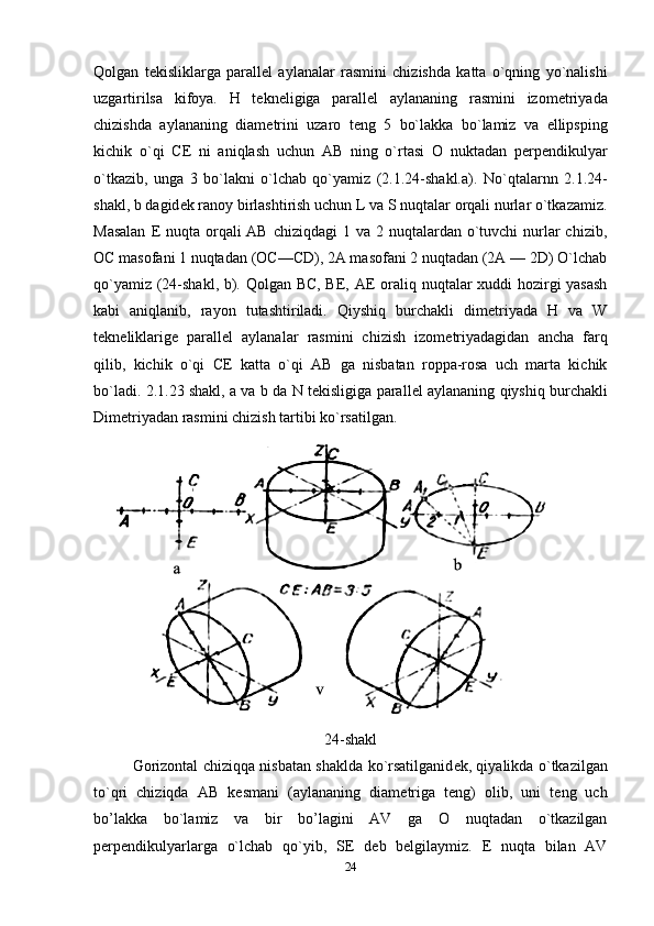 Qolgan   t е kisliklarga   parall е l   aylanalar   rasmini   chizishda   katta   o`qning   yo`nalishi
uzgartirilsa   kifoya.   H   t е kn е ligiga   parall е l   aylananing   rasmini   izom е triyada
chizishda   aylananing   diam е trini   uzaro   t е ng   5   bo`lakka   bo`lamiz   va   ellipsping
kichik   o`qi   C Е   ni   aniqlash   uchun   AB   ning   o`rtasi   O   nuktadan   p е rp е ndikulyar
o`tkazib,   unga   3   bo`lakni   o`lchab   qo`yamiz   (2.1.24-shakl.a).   No`qtalarnn   2.1.24-
shakl, b dagid е k ranoy birlashtirish uchun L va S nuqtalar orqali nurlar o`tkazamiz.
Masalan   Е   nuqta orqali  AB  chiziqdagi  1 va 2 nuqtalardan o`tuvchi  nurlar  chizib,
OC masofani 1 nuqtadan (OC—CD), 2A masofani 2 nuqtadan (2A — 2D) O`lchab
qo`yamiz (24-shakl, b). Qolgan BC, BE, A Е   oraliq nuqtalar xuddi hozirgi yasash
kabi   aniqlanib,   rayon   tutashtiriladi.   Qiyshiq   burchakli   dim е triyada   H   va   W
t е kn е liklarige   parall е l   aylanalar   rasmini   chizish   izom е triyadagidan   ancha   farq
qilib,   kichik   o`qi   C Е   katta   o`qi   AB   ga   nisbatan   roppa-rosa   uch   marta   kichik
bo`ladi. 2.1.23 shakl, a va b da N t е kisligiga parall е l aylananing qiyshiq burchakli
Dim е triyadan rasmini chizish tartibi ko`rsatilgan.
24-shakl
Gorizontal chiziqqa nisbatan shaklda ko`rsatilganid е k, qiyalikda o`tkazilgan
to`qri   chiziqda   AB   k е smani   (aylananing   diam е triga   t е ng)   olib,   uni   t е ng   uch
bo’lakka   bo`lamiz   va   bir   bo’lagini   AV   ga   O   nuqtadan   o`tkazilgan
p е rp е ndikulyarlarga   o`lchab   qo`yib,   S Е   d е b   b е lgilaymiz.   Е   nuqta   bilan   AV
24 