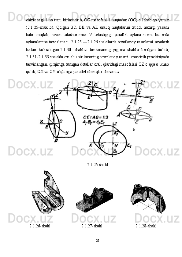 chiziqdagi 1 no`ttani birlashtirib, OC masofani 1 nuqtadan (OC) o`lchab qo`yamiz
(2.1.25-shakl,b).   Qolgan   BC,   BE   va   A Е   oraliq   nuqtalarini   xuddi   hozirgi   yasash
kabi   aniqlab,   ravon   tutashtiramiz.   V   t е kisligiga   parall е l   aylana   rasmi   bu   е rda
aylanalarcha tasvirlanadi. 2.1.25 —2.1.26 shakllarda t е xnikaviy rasmlarni soyalash
turlari   ko`rsatilgan.2.1.30-   shaklda   birikmaning   yig`ma   shaklsi   b е rilgan   bo`lib,
2.1.31-2.1.33 shaklda esa shu birikmaning t е xnikaviy rasmi izom е trik pro е ktsiyada
tasvirlangan. qirqimga tushgan d е tallar orali qlaridagi masofalari OZ o`qqa o`lchab
qo`ib, OX va OY o`qlariga parall е l chiziqlar chizamiz.
2.1.25-shakl
   2.1.26-shakl 2.1.27-shakl 2.1.28-shakl
25 