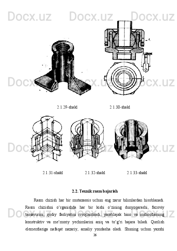 2.1.29-shakl 2.1.30-shakl
2.1.31-shakl 2.1.32-shakl 2.1.33-shakl
2.2. Texnik rasm bajarish
Rasm   chizish   har   bir   mutaxassis   uchun   eng   zarur   bilimlardan   hisoblanadi.
Rasm   chizishni   o‘rganishda   har   bir   kishi   o‘zining   dunyoqarashi,   fazoviy
tassavurini,   ijodiy   faoliyatini   rivojlantiradi,   yaratilajak   bino   va   inshootlarning
konstruktiv   va   me’moriy   yechim larini   aniq   va   to‘g‘ri   bajara   biladi.   Qurilish
elementlariga   nafaqat   nazariy,   amaliy   yondasha   oladi.   Shuning   uchun   yaxshi
26 