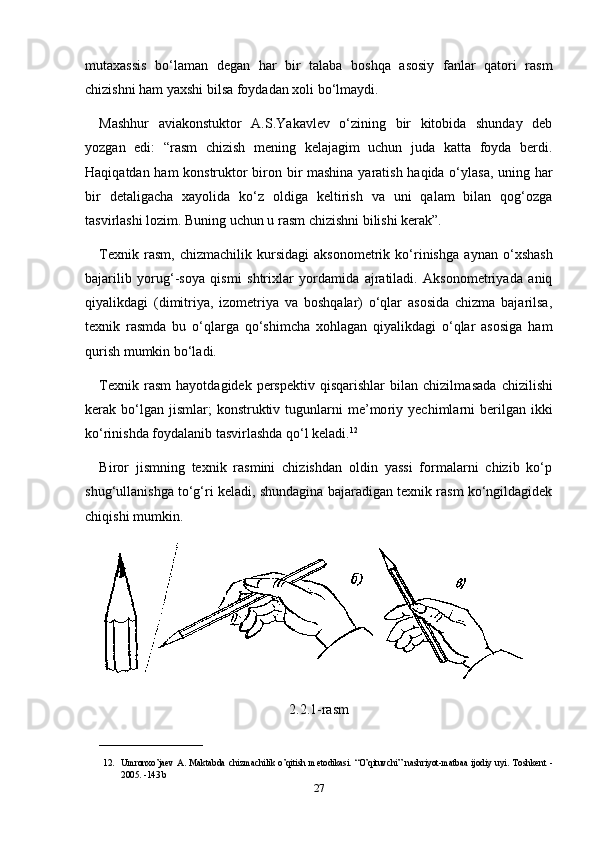 mutaxassis   bo‘laman   degan   har   bir   talaba   boshqa   asosiy   fanlar   qatori   rasm
chizishni ham yaxshi bilsa foydadan xoli bo‘lmaydi.
Mashhur   aviakonstuktor   A.S.Yakavlev   o‘zining   bir   kitobida   shunday   deb
yozgan   edi:   “rasm   chizish   mening   kelajagim   uchun   juda   katta   foyda   berdi.
Haqiqatdan ham konstruktor biron bir mashina yaratish haqida o‘ylasa, uning har
bir   detaligacha   xayolida   ko‘z   oldiga   keltirish   va   uni   qalam   bilan   qog‘ozga
tasvirlashi lozim. Buning uchun u rasm chizishni bilishi kerak”.
Texnik   rasm,   chizmachilik  kursidagi   aksonometrik   ko‘rinish ga  aynan   o‘xshash
bajarilib   yorug‘-soya   qismi   shtrixlar   yordamida   ajratiladi.   Aksonometriyada   aniq
qiyalikdagi   (dimitriya,   izometriya   va   boshqalar)   o‘qlar   asosida   chizma   bajarilsa,
texnik   rasmda   bu   o‘qlarga   qo‘shimcha   xohlagan   qiyalikdagi   o‘qlar   asosiga   ham
qurish mumkin bo‘ladi.
Texnik  rasm   hayotdagidek  perspektiv  qisqarishlar  bilan  chizilma sada   chizilishi
kerak  bo‘lgan  jismlar;  konstruktiv  tugunlarni   me’mo riy  yechimlarni  berilgan  ikki
ko‘rinishda foydalanib tasvirlashda qo‘l keladi. 12
Biror   jismning   texnik   rasmini   chizishdan   oldin   yassi   formalarni   chizib   ko‘p
shug‘ullanishga to‘g‘ri keladi, shundagina bajaradigan texnik rasm ko‘ngildagidek
chiqishi mumkin.
2.2.1-rasm
_______________________
12. Umronxo’ja е v   A.   Maktabda   chizmachilik   o’qitish   m е todikasi.   “O’qituvchi”   nashriyot-matbaa   ijodiy   uyi.   Toshk е nt   -
2005. -143 b 
27 