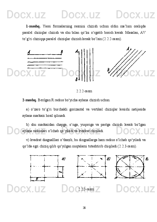 1-mashq.   Yassi   formalarning   rasmini   chizish   uchun   oldin   ma’lum   oraliqda
paralel   chiziqlar   chizish   va   shu   bilan   qo‘lni   o‘rgatib   borish   kerak.   Masalan,   AV
to‘g‘ri chiziqqa paralel chiziqlar chizish kerak bo‘lsin (2.2.2-rasm).
2.2.2-rasm
2-mashq.  Berilgan R radius bo‘yicha aylana chizish uchun.
a)   o‘zaro   to‘g‘ri   burchakli   gorizantal   va   vertikal   chiziqlar   kesishi   natijasida
aylana markazi hosil qilinadi.
b)   shu   markazdan   chapga,   o‘nga,   yuqoriga   va   pastga   chizish   kerak   bo‘lgan
aylana radiuslari o‘lchab qo‘yiladi va kvadrat chiziladi.
v) kvadrat diagnalllari o‘tkazib, bu diognallarga ham radius o‘lchab qo‘yiladi va
qo‘lda egri chiziq qilib qo‘yilgan nuqtalarni tutashtirib chiqiladi (2.2.3-rasm).
2.2.3-rasm
28 