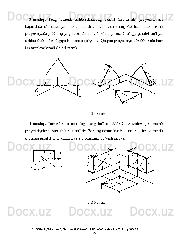 3-mashq.   Teng   tomonli   uchburchakning   frontal   (izometrik)   pro yeksiyasini
bajarishda   o‘q   chiziqlar   chizib   olinadi   va   uchburchakning   AS   tomoni   izometrik
proyeksiyadagi   X   o‘qiga   paralel   chiziladi. 13
  V   nuqta   esa   Z   o‘qga   paralel   bo‘lgan
uchburchak balandligiga h o‘lchab qo‘yiladi. Qolgan proyeksiya tekisliklarida ham
ishlar takrorlanadi (2.2.4-rasm).
2.2.4-rasm
4-mashq.   Tomonlari   a   masofaga   teng   bo‘lgan   AVSD   kvadratning   izometrik
proyeksiyalarni yasash kerak bo‘lsin. Buning uchun kvadrat tomonlarini izometrik
o‘qlarga paralel qilib chizish va a o‘lchamini qo‘yish kifoya.
2.2.5-rasm
____________________________
13. Odilov P., Rahmonov I., Hurboyev N. Chizmachilik IX sinf uchun darslik. – T.: Sharq, 2004. 78b
29 