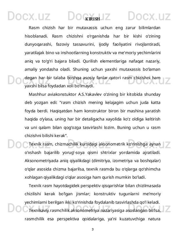 KIRISH
Rasm   chizish   har   bir   mutaxassis   uchun   eng   zarur   bilimlardan
hisoblanadi.   Rasm   chizishni   o‘rganishda   har   bir   kishi   o‘zining
dunyoqarashi,   fazoviy   tassavurini,   ijodiy   faoliyatini   rivojlantiradi,
yaratilajak bino va inshootlarning konstruktiv va me’moriy yechim larini
aniq   va   to‘g‘ri   bajara   biladi.   Qurilish   elementlariga   nafaqat   nazariy,
amaliy   yondasha   oladi.   Shuning   uchun   yaxshi   mutaxassis   bo‘laman
degan   har   bir   talaba   boshqa   asosiy   fanlar   qatori   rasm   chizishni   ham
yaxshi bilsa foydadan xoli bo‘lmaydi.
Mashhur   aviakonstuktor   A.S.Yakavlev   o‘zining   bir   kitobida   shunday
deb   yozgan   edi:   “rasm   chizish   mening   kelajagim   uchun   juda   katta
foyda   berdi.   Haqiqatdan   ham   konstruktor   biron   bir   mashina   yaratish
haqida   o‘ylasa,   uning   har   bir   detaligacha   xayolida   ko‘z   oldiga   keltirish
va   uni   qalam   bilan   qog‘ozga   tasvirlashi   lozim.   Buning   uchun   u   rasm
chizishni bilishi kerak”.
Texnik  rasm,  chizmachilik  kursidagi aksonometrik  ko‘rinish ga  aynan
o‘xshash   bajarilib   yorug‘-soya   qismi   shtrixlar   yordamida   ajratiladi.
Aksonometriyada   aniq   qiyalikdagi   (dimitriya,   izometriya   va   boshqalar)
o‘qlar asosida  chizma  bajarilsa,  texnik  rasmda  bu  o‘qlarga  qo‘shimcha
xohlagan qiyalikdagi o‘qlar asosiga ham qurish mumkin bo‘ladi.
Texnik rasm hayotdagidek perspektiv qisqarishlar bilan chizilma sada
chizilishi   kerak   bo‘lgan   jismlar;   konstruktiv   tugunlarni   me’mo riy
yechimlarni berilgan ikki ko‘rinishda foydalanib tasvirlashda qo‘l keladi.
Texnikaviy rasmchilik aksonometriya nazariyasiga asoslangan bo‘lsa,
rasmchilik   esa   pers pektiva   qoidalariga,   ya’ni   kuzatuvchiga   natura
3 