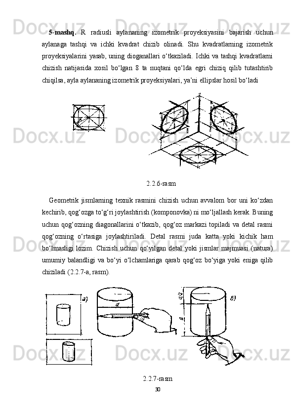 5-mashq.   R   radiusli   aylananing   izometrik   proyeksiyasini   bajarish   uchun
aylanaga   tashqi   va   ichki   kvadrat   chizib   olinadi.   Shu   kvadratlarning   izometrik
proyeksiyalarini yasab, uning dioganallari o‘tkaziladi. Ichki va tashqi kvadratlarni
chizish   natijasida   xosil   bo‘lgan   8   ta   nuqtani   qo‘lda   egri   chiziq   qilib   tutashtirib
chiqilsa, ayla aylananing izometrik proyeksiyalari, ya’ni ellipslar hosil bo‘ladi
2.2.6-rasm
Geometrik   jismlarning   texnik   rasmini   chizish   uchun   avvalom   bor   uni   ko‘zdan
kechirib, qog‘ozga to‘g‘ri joylashtirish (komponovka) ni mo‘ljallash kerak. Buning
uchun qog‘ozning diagonallarini  o‘tkazib, qog‘oz markazi  topiladi  va detal  rasmi
qog‘ozning   o‘rtasiga   joylashtiriladi.   Detal   rasmi   juda   katta   yoki   kichik   ham
bo‘lmasligi   lozim.   Chizish   uchun   qo‘yilgan   detal   yoki   jismlar   majmuasi   (natura)
umumiy   balandligi   va   bo‘yi   o‘lchamlariga   qarab   qog‘oz   bo‘yiga   yoki   eniga   qilib
chiziladi (2.2.7-a, rasm).
2.2.7-rasm
30 