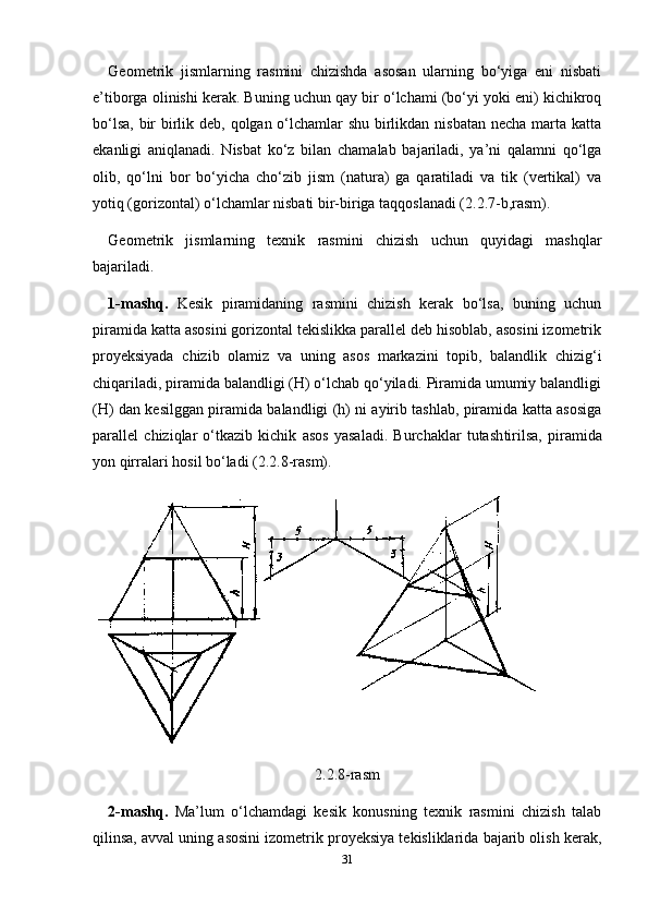 Geometrik   jismlarning   rasmini   chizishda   asosan   ularning   bo‘yiga   eni   nisbati
e’tiborga olinishi kerak. Buning uchun qay bir o‘lchami (bo‘yi yoki eni) kichikroq
bo‘lsa, bir  birlik deb, qolgan o‘lchamlar  shu birlikdan nisbatan  necha marta katta
ekanligi   aniqlanadi.   Nisbat   ko‘z   bilan   chamalab   bajariladi,   ya’ni   qalamni   qo‘lga
olib,   qo‘lni   bor   bo‘yicha   cho‘zib   jism   (natura)   ga   qaratiladi   va   tik   (vertikal)   va
yotiq (gorizontal) o‘lchamlar nisbati bir-biriga taqqoslanadi (2.2.7-b,rasm).
Geometrik   jismlarning   texnik   rasmini   chizish   uchun   quyidagi   mashqlar
bajariladi.
1-mashq.   Kesik   piramidaning   rasmini   chizish   kerak   bo‘lsa,   buning   uchun
piramida katta asosini gorizontal tekislikka parallel deb hisoblab, asosini izometrik
proyeksiyada   chizib   olamiz   va   uning   asos   markazini   topib,   balandlik   chizig‘i
chiqariladi, piramida balandligi (H) o‘lchab qo‘yiladi. Piramida umumiy balandligi
(H) dan kesilggan piramida balandligi (h) ni ayirib tashlab, piramida katta asosiga
parallel   chiziqlar   o‘tkazib   kichik   asos   yasaladi.   Burchaklar   tutash tirilsa,   piramida
yon qirralari hosil bo‘ladi (2.2.8-rasm).
2.2.8-rasm
2-mashq.   Ma’lum   o‘lchamdagi   kesik   konusning   texnik   rasmini   chizish   talab
qilinsa, avval uning asosini izometrik proyeksiya tekisliklarida bajarib olish kerak,
31 