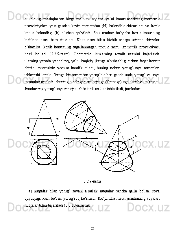 bu   oldingi   mashqlardan   bizga   ma’lum.   Aylana,   ya’ni   konus   asosining   izometrik
proyeksiyalari   yasalgandan   keyin   markazdan   (H)   balandlik   chiqariladi   va   kesik
konus   balandligi   (h)   o‘lchab   qo‘yiladi.   Shu   markaz   bo‘yicha   kesik   konusning
kichkina   asosi   ham   chiziladi.   Katta   asos   bilan   kichik   asosga   urinma   chiziqlar
o‘tkazilsa,   kesik   konusning   tugallanmagan   texnik   rasmi   izometrik   proyeksiyasi
hosil   bo‘ladi   (2.2.9-rasm).   Geometrik   jismlarning   texnik   rasmini   bajarishda
ularning   yanada   yaqqolroq,   ya’ni   haqiqiy   jismga   o‘xshashligi   uchun   faqat   kontur
chiziq   konstruktiv   yechim   kamlik   qiladi,   buning   uchun   yorug‘-soya   tomonlari
ishlanishi   kerak.   Jismga   bir   tamondan   yorug‘lik   berilganda   unda   yorug‘   va   soya
tomonlari ajraladi, shuning hisobiga jism hajmga (formaga) ega ekanligi ko‘rinadi.
Jismlarning yorug‘ soyasini ajratishda turli usullar ishlatiladi, jumladan:
2.2.9-rasm
a)   nuqtalar   bilan   yorug‘   soyani   ajratish:   nuqtalar   qancha   qalin   bo‘lsa,   soya
quyuqligi, kam   bo‘lsa,  yorug‘roq  ko‘rinadi. Ko‘pincha  metal  jismlarning  soyalari
nuqtalar bilan bajariladi (2.2.10-a,rasm);
32 