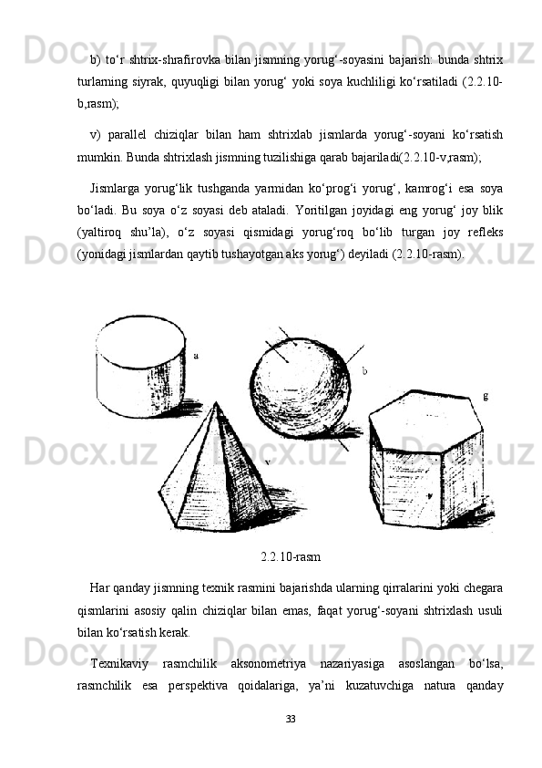 b)   to‘r   shtrix-shrafirovka   bilan   jismning   yorug‘-soyasini   bajarish:   bunda   shtrix
turlarning siyrak, quyuqligi bilan yorug‘ yoki soya kuchliligi  ko‘rsatiladi  (2.2.10-
b,rasm);
v)   parallel   chiziqlar   bilan   ham   shtrixlab   jismlarda   yorug‘-soyani   ko‘rsatish
mumkin. Bunda shtrixlash jismning tuzilishiga qarab bajariladi(2.2.10-v,rasm);
Jismlarga   yorug‘lik   tushganda   yarmidan   ko‘prog‘i   yorug‘,   kamrog‘i   esa   soya
bo‘ladi.   Bu   soya   o‘z   soyasi   deb   ataladi.   Yoritilgan   joyidagi   eng   yorug‘   joy   blik
(yaltiroq   shu’la),   o‘z   soyasi   qismidagi   yorug‘roq   bo‘lib   turgan   joy   refleks
(yonidagi jismlardan qaytib tushayotgan aks yorug‘) deyiladi (2.2.10-rasm).
2.2.10-rasm
Har qanday jismning texnik rasmini bajarishda ularning qirralarini yoki chegara
qismlarini   asosiy   qalin   chiziqlar   bilan   emas,   faqat   yorug‘-soyani   shtrixlash   usuli
bilan ko‘rsatish kerak.
Texnikaviy   rasmchilik   aksonometriya   nazariyasiga   asoslangan   bo‘lsa,
rasmchilik   esa   pers pektiva   qoidalariga,   ya’ni   kuzatuvchiga   natura   qanday
33 