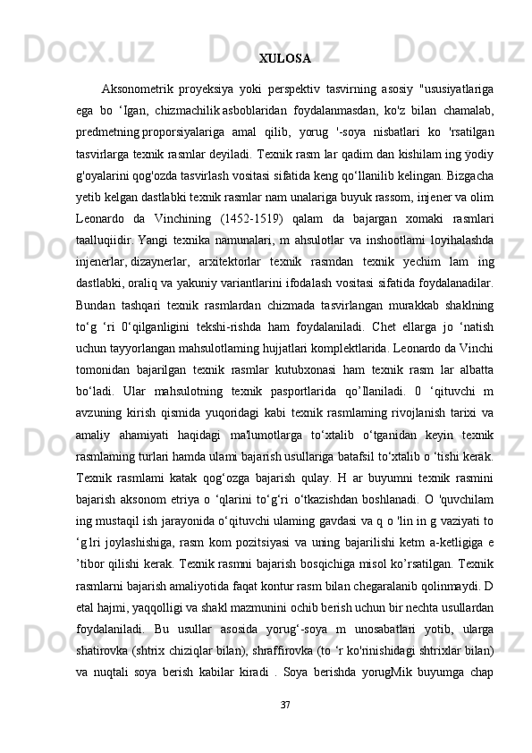 XULOSA
Aksonometrik   proyeksiya   yoki   perspektiv   tasvirning   asosiy   "ususiyatlariga
ega   bo   ‘Igan,   chizmachilik   asboblaridan   foydalanmasdan ,   ko'z   bilan   chamalab,
predmetning   proporsiyalariga   amal   qilib ,   yorug   '-soya   nisbatlari   ko   'rsatilgan
tasvirlarga texnik rasmlar deyiladi. Texnik rasm lar qadim dan kishilam ing ÿodiy
g'oyalarini qog'ozda tasvirlash vositasi sifatida keng qo‘llanilib kelingan. Bizgacha
yetib kelgan dastlabki texnik rasmlar nam unalariga buyuk rassom, injener va olim
Leonardo   da   Vinchining   (1452-1519)   qalam   da   bajargan   xomaki   rasmlari
taalluqiidir.   Yangi   texnika   namunalari ,   m   ahsulotlar   va   inshootlami   loyihalashda
injenerlar,   dizaynerlar ,   arxitektorlar   texnik   rasmdan   texnik   yechim   lam   ing
dastlabki, oraliq va yakuniy variantlarini ifodalash vositasi sifatida foydalanadilar.
Bundan   tashqari   texnik   rasmlardan   chizmada   tasvirlangan   murakkab   shaklning
to‘g   ‘ri   0‘qilganligini   tekshi-rishda   ham   foydalaniladi.   Chet   ellarga   jo   ‘natish
uchun tayyorlangan mahsulotlaming hujjatlari komplektlarida. Leonardo da Vinchi
tomonidan   bajarilgan   texnik   rasmlar   kutubxonasi   ham   texnik   rasm   lar   albatta
bo‘ladi.   Ular   mahsulotning   texnik   pasportlarida   qo’Ilaniladi.   0   ‘qituvchi   m
avzuning   kirish   qismida   yuqoridagi   kabi   texnik   rasmlaming   rivojlanish   tarixi   va
amaliy   ahamiyati   haqidagi   ma'lumotlarga   to‘xtalib   o‘tganidan   keyin   texnik
rasmlaming turlari hamda ulami bajarish usullariga batafsil to‘xtalib o ‘tishi kerak.
Texnik   rasmlami   katak   qog‘ozga   bajarish   qulay.   H   ar   buyumni   texnik   rasmini
bajarish   aksonom   etriya   o   ‘qlarini   to‘g‘ri   o‘tkazishdan   boshlanadi.   O   'quvchilam
ing mustaqil ish jarayonida o‘qituvchi ulaming gavdasi va q o 'lin in g vaziyati to
‘g   lri   joylashishiga ,   rasm   kom   pozitsiyasi   va   uning   bajarilishi   ketm   a-ketligiga   e
’tibor qilishi kerak. Texnik rasmni  bajarish bosqichiga misol ko’rsatilgan. Texnik
rasmlarni bajarish amaliyotida faqat kontur rasm bilan chegaralanib qolinmaydi. D
etal hajmi, yaqqolligi va shakl mazmunini ochib berish uchun bir nechta usullardan
foydalaniladi.   Bu   usullar   asosida   yorug‘-soya   m   unosabatlari   yotib,   ularga
shatirovka (shtrix chiziqlar bilan), shraffirovka (to ‘r ko'rinishidagi shtrixlar bilan)
va   nuqtali   soya   berish   kabilar   kiradi   .   Soya   berishda   yorugMik   buyumga   chap
37 