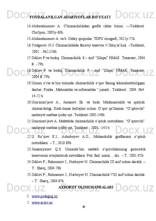 FOYDALANILGAN ADABIYOTLAR RO’YXATI
14. Abdurahmonov   A.   C'hizmachilikdan   grafik   ishlar   tizimi.   —Toshkent:
Cho'lpon, 2005y-60b.
15. Abdurahmonov A. va b. Oddiy qirqimlar. TDPU rizografi, 2012y-72b. 
16. Yodgorov. N.J. Chizmachilikda fazoviy tasavvur // Xalq ta’limi. –Toshkent,
2001. - №2,156b  
17. Odilov P.va boshq. Chizmachilik. 8 – sinf. “ Шарқ ”  НМАК  . Тошкент , 2004
й . - 79b. 
18. Odilov   Р .   va   boshq.   Chizmachilik.   9   –   sinf.   “ Шарқ ”   NMAK.   Тошкент ,
2004  й  -79b. 
19. Umum   o’rta   ta’lim   tizimida   chizmachilik   o’quv   faning   takomilashtirilgqan
dasturi .Fizika , Matimatika va informatika “ jurnali . Toshkent . 2004. №4.
14-22 b.
20. Umronxo’ja е v   A.,   Jumanov   Sh.   va   bosh.   Mashinasozlik   va   qurilish
chizmachiligi. Kasb-hunar  koll е jlari  uchun. O’quv qo’llanma. “O’qituvchi”
nashriyot-matbaa ijodiy uyi. Toshk е nt-2005.140b
21. Umronxo’ja е v A. Maktabda chizmachilik o’qitish m е todikasi. “O’qituvchi”
nashriyot-matbaa ijodiy uyi. Toshk е nt - 2005. -143 b 
22. U   Ro’ziev   E.I.,   Ashirboyev   A.O.,   Muhandislik   grafikasini   o’qitish
metodikasi. – T., 2010 89b
23. Jumaniyozov   Q.S.   Umumta’lim   maktab   o‘quvchilarining   geometrik
tasavvurini rivojlantirish metodikasi: Ped. fanl. nomz. ...dis.  – T.: 2001 -92b
24. Odilov P., Rahmonov I., Hurboyev N. Chizmachilik IX sinf uchun darslik. –
T.: Sharq, 2004. 78b
25. Odilov P., Rahmonov I., Hurboyev N. Chizmachilik VIII sinf uchun darslik.
– T.: Sharq, 2004. 87b
AXBOROT OLISH MANBALARI
1. www.pedagog.uz   
2. www.arxiv.uz     
39 