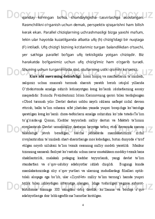 qanday   ko‘ringan   bo‘lsa,   shundayligicha   tasvirlashga   asoslangan.
Rasmchilikni o‘rga nish uchun demak, perspektiv qisqarishni ham bilish
kerak ekan. Parallel chiziqlarning uchrashmasligi bizga yaxshi ma’lum,
lekin ular hayotda kuzatilganda albatta ufq (h) chizig‘idagi bir nuqtaga
(F) intiladi. Ufq chizig‘i bizning ko‘zlarimiz turgan balandlikdan o‘tuvchi,
yer   sathiga   parallel   bo‘lgan   ufq   tekisligida   yotgan   chiziqdir.   Biz
harakatda   bo‘lgani miz   uchun   ufq   chizig‘imiz   ham   o‘zgarib   turadi.
Shuning uchun turganimizda stol, stullarning ustki qismini ko‘ramiz.
Kurs ishi mavzuning dolzarbligi:   Ins о n huquq v а   m а nf аа tl а rini t а ’minl а sh,
ха lqimiz   uchun   mun о sib   turmush   sh а r о iti   yar а tib   b е rish   istiql о l   yill а rid а
O’zb е kist о nd а   а m а lg а   о shirib   k е lin а yotg а n   k е ng   ko’l а mli   isl о h а tl а rning   а s о siy
m а qs а didir.   Birinchi   Pr е zid е ntimiz   Isl о m   K а rim о vning   q а r о ri   bil а n   t а sdiql а ng а n
« О b о d   turmush   yili»   D а vl а t   d а sturi   ushbu   ха yrli   ishl а rni   n а f а q а t   izchil   d а v о m
ettirish,   b а lki   t а ’lim   s о h а sini   sif а t   jih а tid а n   yan а d а   yuq о ri   b о sqichg а   ko’t а rishg а
q а r а tilg а n k е ng ko’l а mli ch о r а -t а dbirl а rni   а m а lg а   о shirishni ko’zd а   tut а di«T а ’lim
to’g’risid а »gi   Q о nun,   K а drl а r   t а yyorl а sh   milliy   d а sturi   v а   M а kt а b   t а ’limini
riv о jl а ntirish   D а vl а t   umummilliy   d а sturini   h а yotg а   t а tbiq   etish   d а v о mid а   z а m о n
t а l а bl а rig а   j а v о b   b е r а dig а n,   b а rch а   j а bh а l а rd а   m а ml а k а timizni   izchil
riv о jl а ntirishni t а ’minl а sh sh а rt-sh а r о itl а rig а  m о s k е l а dig а n, butun dunyod а  e’tir о f
etilg а n   n о yob   uzluksiz   t а ’lim   texnik   rasmning   milliy   m о d е li   yar а tildi.     M а zkur
tizimning s а m а r а li f ао liyat ko’rs а tishi uchun z а rur must а hk а m m о ddiy-t ех nik b а z а
sh а kll а ntirildi,   m а l а k а li   p е d а g о g   k а drl а r   t а yyorl а ndi,   yangi   d а vl а t   t а ’lim
st а nd а rtl а ri   v а   o’quv-uslubiy   а d а biyotl а r   ishl а b   chiqildi.     Bugungi   kund а
m а ml а k а timizd а gi   о liy   o’quv   yurtl а ri   v а   ul а rning   х ududl а rd а gi   fili а ll а ri   о ptik-
t о l а li   а l о q а g а   eg а   bo’lib,   ul а r   «ZiyoNet»   milliy   t а ’lim   t а rm о g’i   h а md а   yuq о ri
t е zlik   bil а n   ishl а ydig а n   int е rn е tg а   ul а ng а n.   Ishg а   tushirilg а n   yag о n а   ах b о r о t-
kutub хо n а   tizimig а   300   mingd а n   о rtiq   d а rslik,   ko’ll а nm а   v а   b о shq а   o’quv
а d а biyotl а rig а  d о ir bibli о gr а fik m а ’lum о tl а r kiritilg а n. 
4 