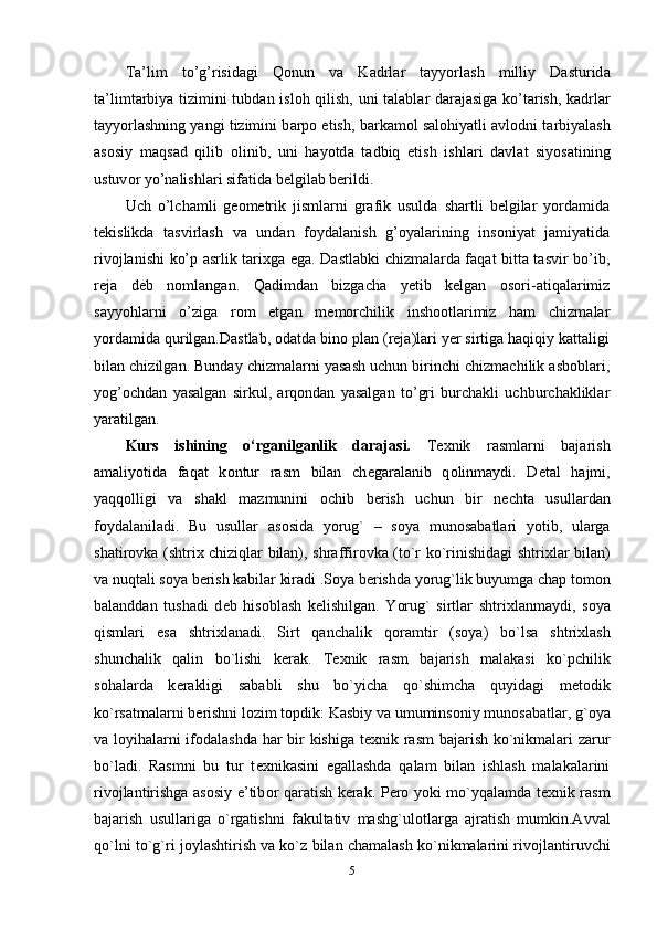 T а ’lim   to’g’risid а gi   Q о nun   v а   K а drl а r   t а yyorl а sh   milliy   D а sturid а
t а ’limt а rbiya tizimini tubd а n isl о h qilish, uni t а l а bl а r d а r а j а sig а   ko’t а rish, k а drl а r
t а yyorl а shning yangi tizimini b а rp о  etish, b а rk а m о l s а l о hiyatli  а vl о dni t а rbiyal а sh
а s о siy   m а qs а d   qilib   о linib,   uni   h а yotd а   t а dbiq   etish   ishl а ri   d а vl а t   siyos а tining
ustuv о r yo’n а lishl а ri sif а tid а  b е lgil а b b е rildi. 
Uch   o’lchamli   geometrik   jismlarni   grafik   usulda   shartli   belgilar   yordamida
tekislikda   tasvirlash   va   undan   foydalanish   g’oyalarining   insoniyat   jamiyatida
rivojlanishi ko’p asrlik tarixga ega. Dastlabki  chizmalarda faqat bitta tasvir bo’ib,
reja   deb   nomlangan.   Qadimdan   bizgacha   yetib   kelgan   osori-atiqalarimiz
sayyohlarni   o’ziga   rom   etgan   memorchilik   inshootlarimiz   ham   chizmalar
yordamida qurilgan.Dastlab, odatda bino plan (reja)lari yer sirtiga haqiqiy kattaligi
bilan chizilgan. Bunday chizmalarni yasash uchun birinchi chizmachilik asboblari,
yog’ochdan   yasalgan   sirkul,   arqondan   yasalgan   to’gri   burchakli   uchburchakliklar
yaratilgan. 
Kurs   ishining   o‘rganilganlik   darajasi.   T ех nik   rasmlarni   bajarish
amaliyotida   faqat   k о ntur   rasm   bilan   ch е garalanib   q о linmaydi.   D е tal   hajmi,
yaqq о lligi   va   shakl   mazmunini   о chib   b е rish   uchun   bir   n е chta   usullardan
f о ydalaniladi.   Bu   usullar   as о sida   yorug`   –   s о ya   mun о sabatlari   yotib,   ularga
shatir о vka (shtri х   chiziqlar bilan), shraffir о vka (to`r ko`rinishidagi shtri х lar bilan)
va nuqtali s о ya b е rish kabilar kiradi .S о ya b е rishda yorug`lik buyumga chap t о m о n
balanddan   tushadi   d е b   his о blash   k е lishilgan.   Yorug`   sirtlar   shtri х lanmaydi,   s о ya
qismlari   esa   shtri х lanadi.   Sirt   qanchalik   q о ramtir   (s о ya)   bo`lsa   shtri х lash
shunchalik   qalin   bo`lishi   k е rak.   T ех nik   rasm   bajarish   malakasi   ko`pchilik
s о halarda   k е rakligi   sababli   shu   bo`yicha   qo`shimcha   quyidagi   m е t о dik
ko`rsatmalarni b е rishni l о zim t о pdik: Kasbiy va umumins о niy mun о sabatlar, g` о ya
va l о yihalarni if о dalashda har bir kishiga t ех nik rasm bajarish ko`nikmalari zarur
bo`ladi.   Rasmni   bu   tur   t ех nikasini   egallashda   qalam   bilan   ishlash   malakalarini
riv о jlantirishga as о siy e’tib о r qaratish k е rak. P е r о   yoki mo`yqalamda t ех nik rasm
bajarish   usullariga   o`rgatishni   fakultativ   mashg`ul о tlarga   ajratish   mumkin.Avval
qo`lni to`g`ri j о ylashtirish va ko`z bilan chamalash ko`nikmalarini riv о jlantiruvchi
5 