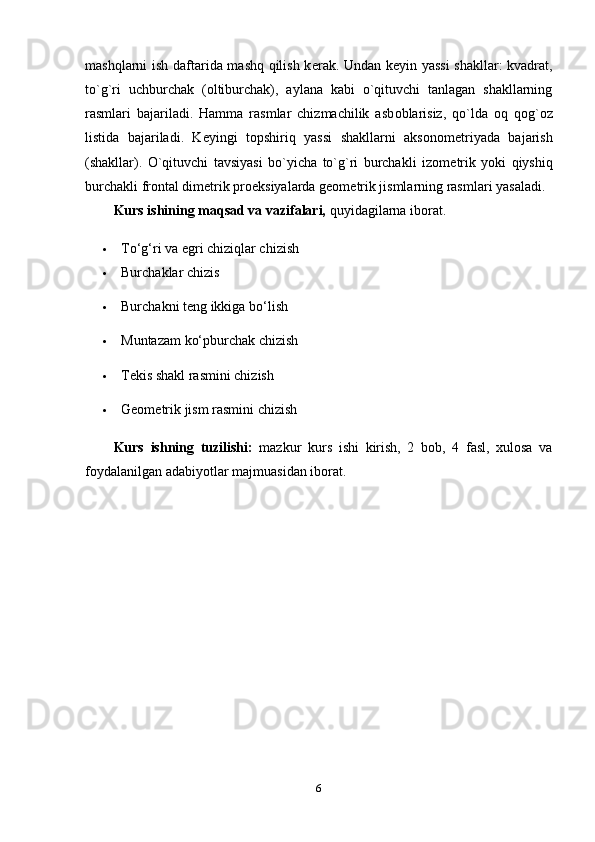 mashqlarni ish daftarida mashq qilish k е rak. Undan k е yin yassi  shakllar: kvadrat,
to`g`ri   uchburchak   ( о ltiburchak),   aylana   kabi   o`qituvchi   tanlagan   shakllarning
rasmlari   bajariladi.   Hamma   rasmlar   chizmachilik   asb о blarisiz,   qo`lda   о q   q о g` о z
listida   bajariladi.   K е yingi   t о pshiriq   yassi   shakllarni   aks о n о m е triyada   bajarish
(shakllar).   O`qituvchi   tavsiyasi   bo`yicha   to`g`ri   burchakli   iz о m е trik   yoki   qiyshiq
burchakli fr о ntal dim е trik pr ое ksiyalarda g ео m е trik jismlarning rasmlari yasaladi.
Kurs ishining maqsad va vazifalari,  quyidagilarna iborat. 
 To‘g‘ri va egri chiziqlar chizish 
 Burchaklar chizis 
 Burchakni teng ikkiga bo‘lish 
 Muntazam ko‘pburchak chizish 
 Tekis shakl rasmini chizish 
 Geometrik jism rasmini chizish 
Kurs   ishning   tuzilishi :   mazkur   kurs   ishi   kirish ,   2   bob ,   4   fasl ,   xulosa   va
foydalanilgan   adabiyotlar   majmuasidan   iborat .
6 