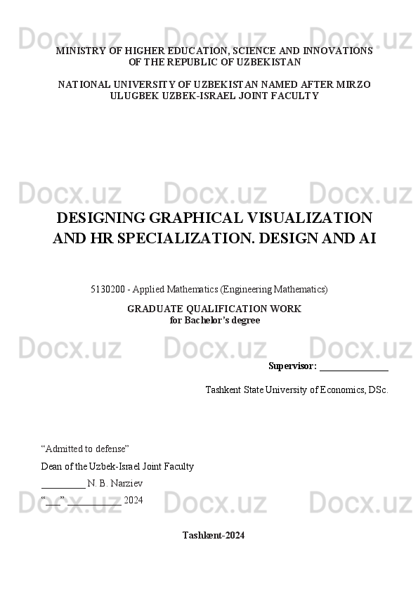 MINISTRY OF HIGHER EDUCATION, SCIENCE AND INNOVATIONS
OF THE REPUBLIC OF UZBEKISTAN
NATIONAL UNIVERSITY OF UZBEKISTAN NAMED AFTER MIRZO
ULUGBEK UZBEK-ISRAEL JOINT FACULTY
DESIGNING GRAPHICAL VISUALIZATION
AND HR SPECIALIZATION. DESIGN AND AI
                    5130200 -  Applied Mathematics (Engineering Mathematics)   
GRADUATE QUALIFICATION WORK
for Bachelor’s degree
Supervisor:  ______________
                                  Tashkent State University of Economics,  DSc .
“Admitted to defense”  
Dean of the Uzbek-Israel Joint Faculty
_________ N. B. Narziev
“___” ___________ 2024
                                                       Tashkent-202 4 