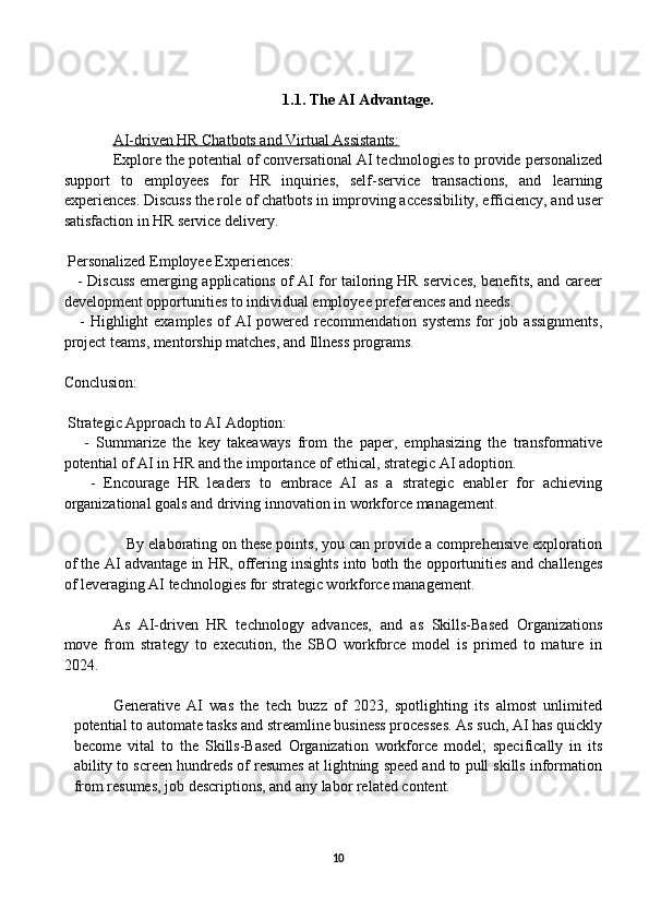 1.1. The AI Advantage.
AI-driven HR Chatbots and Virtual Assistants:
Explore the potential of conversational AI technologies to provide personalized
support   to   employees   for   HR   inquiries,   self-service   transactions,   and   learning
experiences. Discuss the role of chatbots in improving accessibility, efficiency, and user
satisfaction in HR service delivery.
 Personalized Employee Experiences:
     - Discuss emerging applications of AI for tailoring HR services, benefits, and career
development opportunities to individual employee preferences and needs.
     - Highlight  examples  of  AI  powered recommendation systems  for  job assignments,
project teams, mentorship matches, and Illness programs.
Conclusion:
 Strategic Approach to AI Adoption:
      -   Summarize   the   key   takeaways   from   the   paper,   emphasizing   the   transformative
potential of AI in HR and the importance of ethical, strategic AI adoption.
      -   Encourage   HR   leaders   to   embrace   AI   as   a   strategic   enabler   for   achieving
organizational goals and driving innovation in workforce management.
               By elaborating on these points, you can provide a comprehensive exploration
of the AI advantage in HR, offering insights into both the opportunities and challenges
of leveraging AI technologies for strategic workforce management.
As   AI-driven   HR   technology   advances,   and   as   Skills-Based   Organizations
move   from   strategy   to   execution,   the   SBO   workforce   model   is   primed   to   mature   in
2024. 
Generative   AI   was   the   tech   buzz   of   2023,   spotlighting   its   almost   unlimited
potential to automate tasks and streamline business processes. As such, AI has quickly
become   vital   to   the   Skills-Based   Organization   workforce   model;   specifically   in   its
ability to screen hundreds of resumes at lightning speed and to pull skills information
from resumes, job descriptions, and any labor related content. 
 
10 