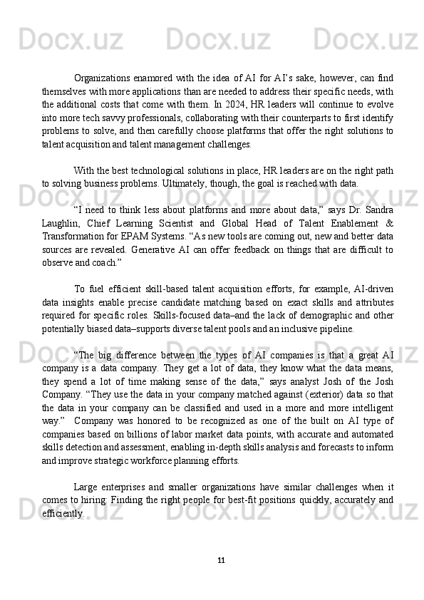 Organizations   enamored  with   the  idea   of   AI   for   AI’s   sake,   however,   can   find
themselves with more applications than are needed to address their specific needs, with
the additional costs that come with them. In 2024, HR leaders will continue to evolve
into more tech savvy professionals, collaborating with their counterparts to first identify
problems to solve, and then carefully choose platforms that offer the right solutions to
talent acquisition and talent management challenges.
With the best technological solutions in place, HR leaders are on the right path
to solving business problems. Ultimately, though, the goal is reached with data.
“I   need   to   think   less   about   platforms   and   more   about   data,”   says   Dr.   Sandra
Laughlin,   Chief   Learning   Scientist   and   Global   Head   of   Talent   Enablement   &
Transformation for EPAM Systems. “As new tools are coming out, new and better data
sources   are   revealed.   Generative   AI   can   offer   feedback   on   things   that   are   difficult   to
observe and coach.” 
To   fuel   efficient   skill-based   talent   acquisition   efforts,   for   example,   AI-driven
data   insights   enable   precise   candidate   matching   based   on   exact   skills   and   attributes
required for specific roles. Skills-focused data–and the lack of demographic and other
potentially biased data–supports diverse talent pools and an inclusive pipeline.
“The   big   difference   between   the   types   of   AI   companies   is   that   a   great   AI
company   is   a   data   company.   They   get   a   lot   of   data,   they   know   what   the   data   means,
they   spend   a   lot   of   time   making   sense   of   the   data,”   says   analyst   Josh   of   the   Josh
Company. “They use the data in your company matched against (exterior) data so that
the   data   in   your   company   can   be   classified   and   used   in   a   more   and   more   intelligent
way.”     Company   was   honored   to   be   recognized   as   one   of   the   built   on   AI   type   of
companies based on billions of labor market data points, with accurate and automated
skills detection and assessment, enabling in-depth skills analysis and forecasts to inform
and improve strategic workforce planning efforts.
Large   enterprises   and   smaller   organizations   have   similar   challenges   when   it
comes to hiring: Finding the right people for best-fit positions quickly, accurately and
efficiently.
11 