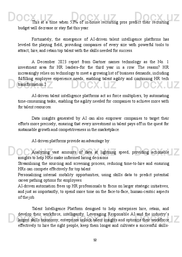 This   at   a   time   when   53%   of   in-house   recruiting   pros   predict   their   recruiting
budget will decrease or stay flat this year.
Fortunately,   the   emergence   of   AI-driven   talent   intelligence   platforms   has
leveled   the   playing   field,   providing   companies   of   every   size   with   powerful   tools   to
attract, hire, and retain top talent with the skills needed for success. 
A   December   2023   report   from   Gartner   names   technology   as   the   No.   1
investment   area   for   HR   leaders–for   the   third   year   in   a   row.   The   reason?   HR
increasingly relies on technology to meet a growing list of business demands, including
fulfilling   employee   experience   needs,   enabling   talent   agility   and   continuing   HR   tech
transformation.2
AI-driven   talent   intelligence   platforms   act   as   force   multipliers,   by   automating
time-consuming tasks, enabling the agility needed for companies to achieve more with
for talent resources. 
Data   insights   generated   by   AI   can   also   empower   companies   to   target   their
efforts more precisely, ensuring that every investment in talent pays off in the quest for
sustainable growth and competitiveness in the marketplace.
AI-driven platforms provide an advantage by: 
Analyzing   vast   amounts   of   data   at   lightning   speed,   providing   actionable
insights to help HRs make informed hiring decisions
Streamlining   the   sourcing   and   screening   process,   reducing   time-to-hire   and   ensuring
HRs can compete effectively for top talent
Personalizing   internal   mobility   opportunities,   using   skills   data   to   predict   potential
career pathing options for employees.
AI-driven automation frees up HR professionals to focus on larger strategic initiatives;
and just as importantly, to spend more time on the face-to-face, human-centric aspects
of the job. 
Talent   Intelligence   Platform   designed   to   help   enterprises   hire,   retain,   and
develop   their   workforce,   intelligently.   Leveraging   Responsible   AI   and   the   industry’s
largest skills taxonomy, enterprises unlock talent insights and optimize their workforce
effectively to hire the right people, keep them longer and cultivate a successful skills-
12 