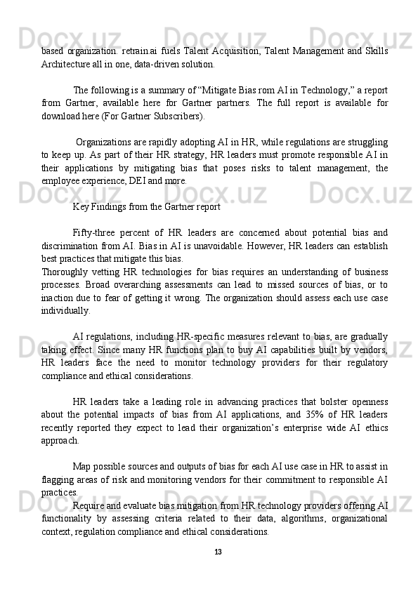 based   organization.   retrain.ai   fuels   Talent   Acquisition,   Talent   Management   and   Skills
Architecture all in one, data-driven solution. 
The following is a summary of “Mitigate Bias rom AI in Technology,” a report
from   Gartner,   available   here   for   Gartner   partners.   The   full   report   is   available   for
download here (For Gartner Subscribers). 
  Organizations are rapidly adopting AI in HR, while regulations are struggling
to  keep  up.  As   part  of   their  HR   strategy,  HR   leaders  must   promote  responsible   AI   in
their   applications   by   mitigating   bias   that   poses   risks   to   talent   management,   the
employee experience, DEI and more.
Key Findings from the Gartner report
Fifty-three   percent   of   HR   leaders   are   concerned   about   potential   bias   and
discrimination from AI. Bias in AI is unavoidable. However, HR leaders can establish
best practices that mitigate this bias.
Thoroughly   vetting   HR   technologies   for   bias   requires   an   understanding   of   business
processes.   Broad   overarching   assessments   can   lead   to   missed   sources   of   bias,   or   to
inaction due to fear of getting it wrong. The organization should assess each use case
individually.
AI  regulations,  including HR-specific measures  relevant  to bias, are gradually
taking   effect.   Since   many   HR   functions   plan   to   buy   AI   capabilities   built   by   vendors,
HR   leaders   face   the   need   to   monitor   technology   providers   for   their   regulatory
compliance and ethical considerations.
HR   leaders   take   a   leading   role   in   advancing   practices   that   bolster   openness
about   the   potential   impacts   of   bias   from   AI   applications,   and   35%   of   HR   leaders
recently   reported   they   expect   to   lead   their   organization’s   enterprise   wide   AI   ethics
approach.
Map possible sources and outputs of bias for each AI use case in HR to assist in
flagging areas of risk and monitoring vendors for their commitment to responsible AI
practices.
Require and evaluate bias mitigation from HR technology providers offering AI
functionality   by   assessing   criteria   related   to   their   data,   algorithms,   organizational
context, regulation compliance and ethical considerations.
13 