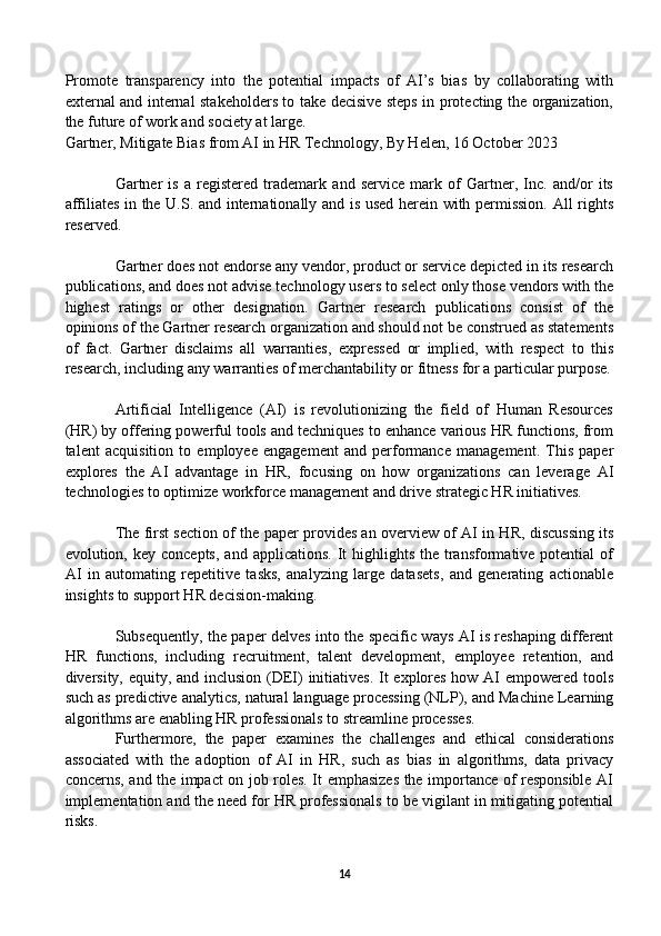 Promote   transparency   into   the   potential   impacts   of   AI’s   bias   by   collaborating   with
external and internal stakeholders to take decisive steps in protecting the organization,
the future of work and society at large.
Gartner, Mitigate Bias from AI in HR Technology, By Helen, 16 October 2023
Gartner   is   a   registered   trademark   and   service   mark   of   Gartner,   Inc.   and/or   its
affiliates in the U.S. and internationally and is used herein with permission. All rights
reserved.
Gartner does not endorse any vendor, product or service depicted in its research
publications, and does not advise technology users to select only those vendors with the
highest   ratings   or   other   designation.   Gartner   research   publications   consist   of   the
opinions of the Gartner research organization and should not be construed as statements
of   fact.   Gartner   disclaims   all   warranties,   expressed   or   implied,   with   respect   to   this
research, including any warranties of merchantability or fitness for a particular purpose.
Artificial   Intelligence   (AI)   is   revolutionizing   the   field   of   Human   Resources
(HR) by offering powerful tools and techniques to enhance various HR functions, from
talent   acquisition   to   employee   engagement   and   performance   management.   This   paper
explores   the   AI   advantage   in   HR,   focusing   on   how   organizations   can   leverage   AI
technologies to optimize workforce management and drive strategic HR initiatives.
The first section of the paper provides an overview of AI in HR, discussing its
evolution, key  concepts,  and  applications.  It  highlights  the transformative potential   of
AI   in   automating   repetitive   tasks,   analyzing   large   datasets,   and   generating   actionable
insights to support HR decision-making.
Subsequently, the paper delves into the specific ways AI is reshaping different
HR   functions,   including   recruitment,   talent   development,   employee   retention,   and
diversity, equity, and inclusion (DEI) initiatives.  It explores how AI empowered tools
such as predictive analytics, natural language processing (NLP), and Machine Learning
algorithms are enabling HR professionals to streamline processes. 
Furthermore,   the   paper   examines   the   challenges   and   ethical   considerations
associated   with   the   adoption   of   AI   in   HR,   such   as   bias   in   algorithms,   data   privacy
concerns, and the impact on job roles. It emphasizes the importance of responsible AI
implementation and the need for HR professionals to be vigilant in mitigating potential
risks.
14 