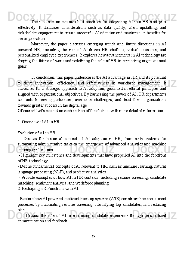 The   next   section   explores   best   practices   for   integrating   AI   into   HR   strategies
effectively.   It   discusses   considerations   such   as   data   quality,   talent   upskilling,   and
stakeholder engagement to ensure successful AI adoption and maximize its benefits for
the organization.
Moreover,   the   paper   discusses   emerging   trends   and   future   directions   in   AI
powered   HR,   including   the   rise   of   AI-driven   HR   chatbots,   virtual   assistants,   and
personalized employee experiences. It explores how advancements in AI technology are
shaping the future of work and redefining the role of HR in supporting organizational
goals.
In conclusion, this paper underscores the AI advantage in HR and its potential
to   drive   innovation,   efficiency,   and   effectiveness   in   workforce   management.   It
advocates   for   a   strategic   approach   to   AI   adoption,   grounded   in   ethical   principles   and
aligned with organizational objectives. By harnessing the power of AI, HR departments
can   unlock   new   opportunities,   overcome   challenges,   and   lead   their   organizations
towards greater success in the digital age.
Of course! Let's expand on each section of the abstract with more detailed information:
1. Overview of AI in HR:
Evolution of AI in HR:
  -   Discuss   the   historical   context   of   AI   adoption   in   HR,   from   early   systems   for
automating   administrative   tasks   to   the   emergence   of   advanced   analytics   and   machine
learning applications.
 - Highlight key milestones and developments that have propelled AI into the forefront
of HR technology.
- Define fundamental concepts of AI relevant to HR, such as machine learning, natural
language processing (NLP), and predictive analytics.
  - Provide examples of how AI in HR contexts, including resume screening, candidate
matching, sentiment analysis, and workforce planning.
2. Reshaping HR Functions with AI:
   
- Explore how  AI powered  applicant tracking systems (ATS) can streamline recruitment
processes   by   automating   resume   screening,   identifying   top   candidates,   and   reducing
bias.
      -   Discuss   the   role   of   AI   in   enhancing   candidate   experience   through   personalized
communication and feedback.
15 