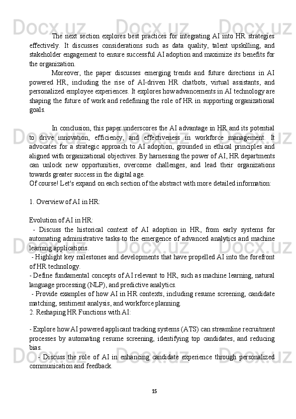 The   next   section   explores   best   practices   for   integrating   AI   into   HR   strategies
effectively.   It   discusses   considerations   such   as   data   quality,   talent   upskilling,   and
stakeholder engagement to ensure successful AI adoption and maximize its benefits for
the organization.
Moreover,   the   paper   discusses   emerging   trends   and   future   directions   in   AI
powered   HR,   including   the   rise   of   AI-driven   HR   chatbots,   virtual   assistants,   and
personalized employee experiences. It explores how advancements in AI technology are
shaping the future of work and redefining the role of HR in supporting organizational
goals.
In conclusion, this paper underscores the AI advantage in HR and its potential
to   drive   innovation,   efficiency,   and   effectiveness   in   workforce   management.   It
advocates   for   a   strategic   approach   to   AI   adoption,   grounded   in   ethical   principles   and
aligned with organizational objectives. By harnessing the power of AI, HR departments
can   unlock   new   opportunities,   overcome   challenges,   and   lead   their   organizations
towards greater success in the digital age.
Of course! Let's expand on each section of the abstract with more detailed information:
1. Overview of AI in HR:
Evolution of AI in HR:
  -   Discuss   the   historical   context   of   AI   adoption   in   HR,   from   early   systems   for
automating   administrative   tasks   to   the   emergence   of   advanced   analytics   and   machine
learning applications.
 - Highlight key milestones and developments that have propelled AI into the forefront
of HR technology.
- Define fundamental concepts of AI relevant to HR, such as machine learning, natural
language processing (NLP), and predictive analytics.
  - Provide examples of how AI in HR contexts, including resume screening, candidate
matching, sentiment analysis, and workforce planning.
2. Reshaping HR Functions with AI:
   
- Explore how  AI powered  applicant tracking systems (ATS) can streamline recruitment
processes   by   automating   resume   screening,   identifying   top   candidates,   and   reducing
bias.
      -   Discuss   the   role   of   AI   in   enhancing   candidate   experience   through   personalized
communication and feedback.
15