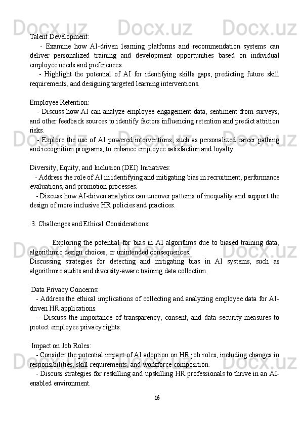 Talent Development:
      -   Examine   how   AI-driven   learning   platforms   and   recommendation   systems   can
deliver   personalized   training   and   development   opportunities   based   on   individual
employee needs and preferences.
      -   Highlight   the   potential   of   AI   for   identifying   skills   gaps,   predicting   future   skill
requirements, and designing targeted learning interventions.
Employee Retention:
     - Discuss  how AI can analyze employee engagement  data, sentiment  from surveys,
and other feedback sources to identify factors influencing retention and predict attrition
risks.
     - Explore  the  use of  AI  powered  interventions,  such as  personalized  career  pathing
and recognition programs, to enhance employee satisfaction and loyalty.
Diversity, Equity, and Inclusion (DEI) Initiatives:
   - Address the role of AI in identifying and mitigating bias in recruitment, performance
evaluations, and promotion processes.
    - Discuss how AI-driven analytics can uncover patterns of inequality and support the
design of more inclusive HR policies and practices.
 3. Challenges and Ethical Considerations:
Exploring   the   potential   for   bias   in   AI   algorithms   due   to   biased   training   data,
algorithmic design choices, or unintended consequences.
Discussing   strategies   for   detecting   and   mitigating   bias   in   AI   systems,   such   as
algorithmic audits and diversity-aware training data collection.
 Data Privacy Concerns:
     - Address the ethical implications of collecting and analyzing employee data for AI-
driven HR applications.
      -   Discuss   the   importance   of   transparency,   consent,   and   data   security   measures   to
protect employee privacy rights.
 Impact on Job Roles:
   - Consider the potential impact of AI adoption on HR job roles, including changes in
responsibilities, skill requirements, and workforce composition.
    - Discuss strategies for reskilling and upskilling HR professionals to thrive in an AI-
enabled environment.
16 