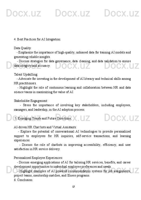 4. Best Practices for AI Integration:
Data Quality:
   - Emphasize the importance of high-quality, unbiased data for training AI models and
generating reliable insights.
    - Discuss strategies for data governance, data cleaning, and data validation to ensure
data integrity and accuracy.
Talent Upskilling:
   - Advocate for investing in the development of AI literacy and technical skills among
HR practitioners.
     -  Highlight   the role of  continuous  learning  and collaboration  between  HR  and data
science teams in maximizing the value of AI.
Stakeholder Engagement:
      -   Stress   the   importance   of   involving   key   stakeholders,   including   employees,
managers, and leadership, in the AI adoption process.
 5. Emerging Trends and Future Directions:
AI-driven HR Chat bots and Virtual Assistants:
      -   Explore   the   potential   of   conversational   AI   technologies   to   provide   personalized
support   to   employees   for   HR   inquiries,   self-service   transactions,   and   learning
experiences.
      -   Discuss   the   role   of   chatbots   in   improving   accessibility,   efficiency,   and   user
satisfaction in HR service delivery.
Personalized Employee Experiences:
     - Discuss emerging applications of AI for tailoring HR services, benefits, and career
development opportunities to individual employee preferences and needs.
     - Highlight  examples  of  AI  powered recommendation systems  for  job assignments,
project teams, mentorship matches, and Illness programs.
6. Conclusion:
17
