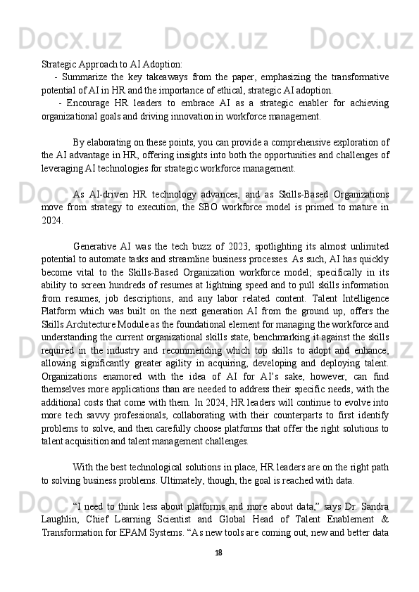 Strategic Approach to AI Adoption:
      -   Summarize   the   key   takeaways   from   the   paper,   emphasizing   the   transformative
potential of AI in HR and the importance of ethical, strategic AI adoption.
      -   Encourage   HR   leaders   to   embrace   AI   as   a   strategic   enabler   for   achieving
organizational goals and driving innovation in workforce management.
By elaborating on these points, you can provide a comprehensive exploration of
the AI advantage in HR, offering insights into both the opportunities and challenges of
leveraging AI technologies for strategic workforce management.
As   AI-driven   HR   technology   advances,   and   as   Skills-Based   Organizations
move   from   strategy   to   execution,   the   SBO   workforce   model   is   primed   to   mature   in
2024. 
  Generative   AI   was   the   tech   buzz   of   2023,   spotlighting   its   almost   unlimited
potential to automate tasks and streamline business processes. As such, AI has quickly
become   vital   to   the   Skills-Based   Organization   workforce   model;   specifically   in   its
ability to screen hundreds of resumes at lightning speed and to pull skills information
from   resumes,   job   descriptions,   and   any   labor   related   content.   Talent   Intelligence
Platform   which   was   built   on   the   next   generation   AI   from   the   ground   up,   offers   the
Skills Architecture Module as the foundational element for managing the workforce and
understanding the current organizational skills state, benchmarking it against the skills
required   in   the   industry   and   recommending   which   top   skills   to   adopt   and   enhance,
allowing   significantly   greater   agility   in   acquiring,   developing   and   deploying   talent.
Organizations   enamored   with   the   idea   of   AI   for   AI’s   sake,   however,   can   find
themselves more applications than are needed to address their specific needs, with the
additional costs that come with them. In 2024, HR leaders will continue to evolve into
more   tech   savvy   professionals,   collaborating   with   their   counterparts   to   first   identify
problems to solve, and then carefully choose platforms that offer the right solutions to
talent acquisition and talent management challenges.
With the best technological solutions in place, HR leaders are on the right path
to solving business problems. Ultimately, though, the goal is reached with data.
“I   need   to   think   less   about   platforms   and   more   about   data,”   says   Dr.   Sandra
Laughlin,   Chief   Learning   Scientist   and   Global   Head   of   Talent   Enablement   &
Transformation for EPAM Systems. “As new tools are coming out, new and better data
18 