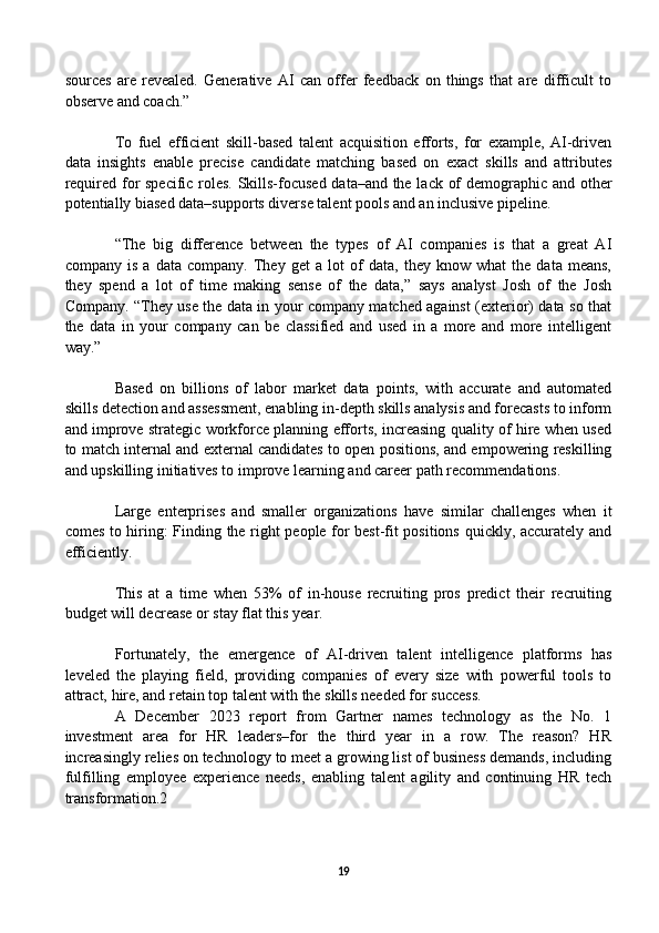 sources   are   revealed.   Generative   AI   can   offer   feedback   on   things   that   are   difficult   to
observe and coach.” 
To   fuel   efficient   skill-based   talent   acquisition   efforts,   for   example,   AI-driven
data   insights   enable   precise   candidate   matching   based   on   exact   skills   and   attributes
required for specific roles. Skills-focused data–and the lack of demographic and other
potentially biased data–supports diverse talent pools and an inclusive pipeline.
“The   big   difference   between   the   types   of   AI   companies   is   that   a   great   AI
company   is   a   data   company.   They   get   a   lot   of   data,   they   know   what   the   data   means,
they   spend   a   lot   of   time   making   sense   of   the   data,”   says   analyst   Josh   of   the   Josh
Company. “They use the data in your company matched against (exterior) data so that
the   data   in   your   company   can   be   classified   and   used   in   a   more   and   more   intelligent
way.” 
Based   on   billions   of   labor   market   data   points,   with   accurate   and   automated
skills detection and assessment, enabling in-depth skills analysis and forecasts to inform
and improve strategic workforce planning efforts, increasing quality of hire when used
to match internal and external candidates to open positions, and empowering reskilling
and upskilling initiatives to improve learning and career path recommendations.
Large   enterprises   and   smaller   organizations   have   similar   challenges   when   it
comes to hiring: Finding the right people for best-fit positions quickly, accurately and
efficiently.
This   at   a   time   when   53%   of   in-house   recruiting   pros   predict   their   recruiting
budget will decrease or stay flat this year.
Fortunately,   the   emergence   of   AI-driven   talent   intelligence   platforms   has
leveled   the   playing   field,   providing   companies   of   every   size   with   powerful   tools   to
attract, hire, and retain top talent with the skills needed for success. 
A   December   2023   report   from   Gartner   names   technology   as   the   No.   1
investment   area   for   HR   leaders–for   the   third   year   in   a   row.   The   reason?   HR
increasingly relies on technology to meet a growing list of business demands, including
fulfilling   employee   experience   needs,   enabling   talent   agility   and   continuing   HR   tech
transformation.2
19 